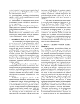 water irrigation’s contribution to agricultural                the sea due to the floods, thus, the remaining available
productivity is some 45% higher then that made by              water is only 1100 BCM out of this ground water
the surface irrigation in India.                               recharge accounts for 430 BCM per year and the
[d] Prevent seawater intrusion in the costal area              present utilized surface water is 370 BCM the
aquifers, which is mostly caused because of ground             balance unutilized water which can be harnessed is
water over exploitation.                                       300 BCM.
[e] Provide water for drought prone areas, and the                   A large part of the precipitation on the country
regions where ground water level is depleting due              is received in the Himalayan Catchments of the
to over exploitation.                                          Ganga- Brahmaputra- Meghna (GBM) basis. The
[f] Generate additional hydroelectric power,                   distribution of precipitation over the India is
approximately 50% more then the present country’s              predominately governed by the monsoon as a result
hydroelectric power capacity.                                  of which the north eastern water of the country
[g] Harness maximum possible amount of 1500                    receives substantially large precipitation in
BCM of floodwater, 700 BCM of water which                      comparison with the north western, western and
presently gets evaporated and 300 BCM of balance               southern parts for example, the eastern part of GBM
water, which presently remains unutilized.                     basin Cherrapunji receives an annual precipitation
                                                               of about 11,000mm while Ajmer just outside the
2. PRESENT HYDROLOGICAL SCENARIO                               western boundary of the GBM basin may receive
      The rapid growth in the demand of fresh water            only 200 mm of annual rainfall.
driven by growth in the global population and of
the economies has lead to this natural resources               3. INDIA’S GROUND WATER SOCIO-
becoming scarce in many parts of the world. As a               ECOLOGY
result, the ratio between the number of the people                   The groundwater socio-ecology of India has
and the available water resource is worsening day              been at the heart of their agrarian boom; and this
by day. By 2020, the global population is projected            socio-ecology is under siege. Much concern about
to touch 7.9 billion, which is 50 percent longer than          the problems of groundwater depletion, pollution
that in 1990. Because of this rapid growing                    and quality deterioration is fueled by worries about
population the world may see more then six fold                their environmental consequences. These are indeed
increase in the number of people living in the                 serious; however, equally serious are their
condition of water stress from 470 million today to            consequences for the sustenance of agrarian
3 billion in 2025.                                             economies and millions of rural livelihoods that are
      In the global picture, India is identified as a          precariously dependent upon groundwater irrigation.
country where water scarcity is expected to grow               India, Pakistan, Bangladesh and China account for
considerably in the coming decades further drought             the bulk of the world’s groundwater use in
conditions resulting from climatic variability cause           agriculture. Indeed, while much public investment
considerable human suffering in many parts of the              has been devoted to the creation of surface irrigation,
country in the form of scarcity of water for both              the reality of India is that the bulk of its agrarian
satisfaction of domestic needs and for crop                    growth in recent decades has been energized by a
protection.                                                    rapid rise in groundwater irrigation through small
      Unlike the precipitation patterns in the                 pumps and wells financed mostly through private
temperate regions of the world, precipitation in India         farmer investments. A new analysis of Indian
is characterized by acute variation in both space and          agriculture suggests that based on an Indian data set
time. In our country 80 percent of the annual run off          offering the tentative macro-level test, groundwater
is limited to brief monsoon period generally less than         irrigation may contribute more to Indian agricultural
100 days. In total, country receives about 4000 BCM            growth than even surface irrigation development.
of water as precipitation annually out of which 700            The model results support the hypothesis that
BCM are lost in evaporation and another 700 BCM                groundwater irrigation contributes nearly 50 % more
are lost during the flow on the ground. Also, the              to rural wealth creation than surface irrigation; for
large part of the water namely 1500 BCM flows into             a 1,000 ha increase in the area under groundwater

                                                         130
 