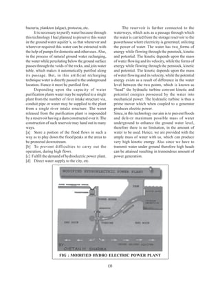 bacteria, plankton (algae), protozoa, etc.                         The reservoir is further connected to the
      It is necessary to purify water because through         waterways, which acts as a passage through which
this technology I had planned to preserve this water          the water is carried from the storage reservoir to the
in the ground water aquifer’s, so that whenever and           powerhouse where electricity is generated, utilizing
wherever required this water can be extracted with            the power of water. The water has two_forms of
the help of pumps for domestic and other uses. Also,          energy while flowing through the penstock, kinetic
in the process of natural ground water recharging,            and potential. The kinetic depends upon the mass
the water while percolating below the ground surface          of water flowing and its velocity, while the forms of
passes through the voids of the rocks, and join water         energy while flowing through the penstock, kinetic
table, which makes it automatically purified along            and potential. The kinetic depends upon the mass
its passage. But, in this artificial recharging               of water flowing and its velocity, while the potential
technique water is directly passed to the underground         energy exists as a result of difference in the water
location. Hence it most be purified first.                    level between the two points, which is known as
      Depending upon the capacity of water                    “head” the hydraulic turbine convent kinetic and
purification plants water may be supplied to a single         potential energies possessed by the water into
plant from the number of river intake structure via,          mechanical power. The hydraulic turbine is thus a
conduit pipe or water may be supplied to the plant            prime mover which when coupled to a generator
from a single river intake structure. The water               produces electric power.
released from the purification plant is impounded             Since, in this technology our aim is to prevent floods
by a reservoir having a dam constructed over it. The          and deliver maximum possible mass of water
construction of such reservoir may hand out in many           underground to enhance the ground water level,
ways.                                                         therefore there is no limitation, in the amount of
[a] Store a portion of the flood flows in such a              water to be used. Hence, we are provided with the
way as to play down the flood peaks at the areas to           ample mass of water with us, which can produce
be protected downstream.                                      very high kinetic energy. Also since we have to
[b] To prevent difficulties to carry out the                  transmit water under ground therefore high heads
operation, during high flows.                                 can be attained resulting in tremendous amount of
[c] Fulfill the demand of hydroelectric power plant.          power generation.
[d] Direct water supply to the city, etc.




                      FIG : MODIFIED HYDRO ELECTRIC POWER PLANT

                                                        133
 