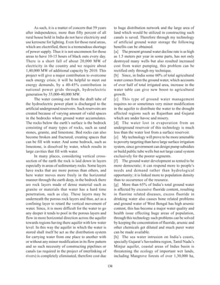 As such, it is a matter of concern that 59 years         to huge distribution network and the large area of
after independence, more than fifty percent of all             land which would be utilized in constructing such
rural house hold in India do not have electricity and          canals is saved. Therefore through my technology
use kerosene for lighting. Even for those rural areas,         of artificial ground water storage the following
which are electrified, there is a tremendous shortage          benefits can be obtained.
of power supply. Thus it is not uncommon for those             [a] The present ground water decline rate is as high
areas to have 10-15 hours of black outs every day.             as 1.5 meters per year in some parts, has not only
There is a short fall of about 20,000 MW of                    destroyed many wells but also resulted increased
electricity in the country and we require about                cost from water pumping, this problem can be
1,40,000 MW of additional capacity by 2010. This               rectified only through my technique.
project will give a major contribution to overcome             [b] Since, in India some 60% of total agricultural
such energy crisis; it will be helpful to meet out             water comes from the ground water, which accounts
energy demands, by a 40-45% contribution in                    of over half of total irrigated area, increase in the
national power grids through, hydroelectric                    water table can give new boost to agricultural
generation by 35,000-40,000 MW.                                growth.
      The water coming out from the draft tube of              [c] This type of ground water management
the hydroelectric power plant is discharged to the             requires no or sometimes very minor modification
artificial underground reservoirs. Such reservoirs are         in the aquifer to distribute the water to the drought
created because of varying amount of valid spaces              affected regions such as Rajasthan and Gujarat
in the bedrocks where ground water accumulates.                which are under havoc and misery.
The rocks below the earth’s surface is the bedrock             [d] The water lost in evaporation from an
consisting of many types of rocks, such as sand                underground reservoir of this technology is much
stones, granite, and limestone. Bed rocks can also             less than the water lost from a surface reservoir.
become broken and fractured, creating spaces that              [e] My technology will prove to be more amenable
can be fill with water. And some bedrock, such as              to poverty targeting than have large surface irrigation
limestone, is dissolved by water, which results in             system, since government can design pump subsidies
large cavities that fill with water.                           or build public tube wells but not large canal system
      In many places, considering vertical cross-              exclusively for the poorer segments.
section of the earth the rock is laid down in layers           [f] The ground water development as tented to be
especially in areas of sedimentary rocks. Some layers          more democratic; it can respond more to people’s
have rocks that are more porous than others, and               needs and demand rather than hydrological
here water moves more freely in the horizontal                 opportunity; it is linked more to population density
manner through the earth deep, in the bedrock there            than to occurrence of the resource.
are rock layers made of dense material such as                 [g] More than 65% of India’s total ground water
granite or materials that water has a hard time                is affected by excessive fluoride content, resulting
penetration, such as clay. These layers may be                 in fluorine related diseases, excess fluoride in
underneath the porous rock layers and thus, act as a           drinking water also causes bone related problems
confining layer to retard the vertical movement of             and ground water of West Bengal has high arsenic
water. Since, it is more difficult for the water to go         content, this has become a major water quality and
any deeper it tends to pool in the porous layers and           health issue effecting huge areas of population,
flow in more horizontal direction across the aquifer           through this technology such problems can be solved
towards regions having there aquifer with low water            by keeping the concentration of fluoride, arsenic and
level. In this way the aquifer in which the water is           other chemicals get diluted and much purer water
stored shall itself be act as the distribution system          can be made available.
for carrying water from one place to another with              [h] The sea water intrusion on India’s coasts,
or without any minor modification in its flow pattern          specially Gujarat’s Savrashtra region, Tamil Nadu’s
and so such necessity of constructing pipelines or             Minjur aquifer, coastal areas of Indus basin is
canals (as required in the project of interlinking of          threatening the ecology of important wet lands,
rivers) is completely eliminated, therefore cost due           including Mangrove forests of over 1,30,000 ha,

                                                         134
 