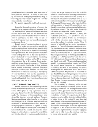 ground water over-exploitation is the main cause of             explore the ways through which the available
these sea-water intrusion. The raising of water table           resources can be utilized in the best possible manner
by this artificial recharging method may help in                to fulfill our needs. In total India has as many as 12
building pressure barriers to prevent seawater                  major rivers whose total catchment area is 252.8
intrusion in the coastal areas.                                 million hectare (mha) of the major rivers; the Ganga-
[i] No space is required to build such reservoir.               Brahmaputra-Meghna system is the biggest with the
                                                                catchments area of about 110 mha which is more
      In another form of such type of project, the              than 43 percent of the catchment area of all the major
reservoir can be constructed directly across the river.         rivers in the country. The other major rivers with
The water from the reservoir is extracted and send              catchment area more then 10 mha are Indus (32.1
to water purification plant and this water after the            mha), Godavari (31.3mha), Krishna (25.9mha), and
purification is send to another reservoir which is              Mahanadi (14.2mha). The catchment area of
further connected to the same system of                         medium rivers is about 25 mha and Subernarekha
hydroelectric power plant and ground water aquifer              with 1.9mha catchment area is the largest river
as discussed above.                                             among the medium rivers in the country. About 40
      In such types of construction there is no need            percent of utilizable surface water resources are
to build river intake structure and are suitable for            presently in Ganga-Brahmaputra-Meghna system.
implementation in the region where there is high                The distribution of water resources potential in the
probability of sudden rise in the run off due to very           country shows that as against the national per capita
heavy precipitation. As, in the previous method we              annual availability of water as 2,208 cubic meters,
where sending the water at the water purification               the average availability in Brahmaputra and Barak
plant with the help of conduit and then transmitting            is as high as 16,589 cubic metres while it is low as
this purified plant would do not be able to manage              360 cubic meters in Sabarmati Basin. Brahmaputra
their operation due to devastating floods, as they              and Barak basin with 7.3 percent of geographical
could not work above their capacity. This could                 area 4.2 % of population of the country has 31% of
result in little higher flood peaks, all these problems         the annual water resources per capita annual
can be avoided by building a reservoir fitted with              availability for rest of the country excluding
dam over it, directly over the river. The water from            Brahmaputra and Barak basin works out to about
the reservoir is extracted according to the capacity            1,583 cubic meters. Any situation of availability of
of water purification plant and the requirement of              less than 1,000 cubic meters per capita is considered
hydel power plant and then after purification is send           by international agencies as scarcity condition
to a closed large tank from where it can be supplied            Cauvery, Pennar, Sabarmati, East flowing rivers and
to the power plant and so on.                                   West flowing rivers are some of the basins which
                                                                fall into this category.
5. MOST SUITABLE LOCATIONS                                            The technology to effectively utilize rain and
      India is blessed with the wonderful gift by the           river water through advanced ground water
nature in the form of Himalayan Mountain in the                 recharging technique can be implemented at the
north, which plays a very significant role in                   locations where, per capita annual availability of
providing the supplies of water the human societies             water is much greater than national per capita annual
needs. The Himalayas is the source of many large                availability of water. At present, most of these
rivers like Yangtse, Irrawadi, Yarlung, Tsangpo,                locations are selected for the project of interlinking
Brahmaputra, Ganga, Indus, Amu Darya, etc. Indeed               of Indian rivers. In this project 36 main dams had
the Himalayas can be called the water tower of Asia             been planned to be constructed and hydropower of
the amount of water that India receives because of              34000 MW is estimated to be generated. At all the
such geographical conditions is capable to satisfy              30 locations where surplus river water is planned to
its presents and future water needs comfortably if              be supplied to the rivers with low flow rate, my
harassed effectively. Indeed, it is true that nature            project can be implemented and instead of supplying
had given us the solution of each and every problem,            such water to other rivers, the complete water can
now it is the duty, of we engineers and scientists to           be stored in the ground water aquifer.

                                                          135
 