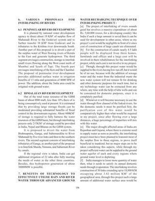 6.  VARIOUS     PROPOSALS                      FOR            WATER RECHARGING TECHNIQUE OVER
INTERLINKING OF RIVERS                                        INTERLINKING PROJECT :
                                                              [a] The project of interlinking of rivers sounds
6.1 PENINSULAR RIVERS DEVELOPMENT                             good but involves a massive expenditure of about
      It is planned by national water development             Rs. 5,60,000 crores, for a developing country like
agency to direct about 19 KM3 of surplus flow of              India if such a large amount is saved then it can be
Mahanadi River to the Godavari system and to                  used for development in other areas, where as my
further transfer 38 KM 3 from Godavari and its                project’s cost would be negligible in front of it since
tributaries to the Krishna river downwards South.             cost of construction of large canals are eliminated.
Another part of this proposal is to divert a part of          [b] For the construction of canals nearly 4.5 lakh
the surplus water of West flowing rivers of Kerala            people will be displayed from there homes,
to the East and generate hydropower. The third                farmlands and offices and a large cost will be
segment envisages construction, storage to interlink          involved in there rehabilitation for the interlinking
small rivers flowing along the West coast north of            project, while such cost is not involve in my project.
Mumbai and South of Tapi. The fourth part                     [c] Though, through this project water would be
envisages interlinking of the Ken and the Chambal.            supplied to the rivers having low run off, but it would
The proposal of peninsular river development                  be of no use, because with the addition of sewage
provides additional surface water in irrigation               water and the water from the industrial waste the
benefits of 13 mha and generation of 4000 MW of               new water system will not remain fit for drinking
power. The addition, about the 3mha area could be             and other domestic purposes for much time, but in
irrigated with ground water.                                  my technology water can be extracted from any
                                                              where, any time with the help of tube wells and can
6.2 HIMALAYAN RIVER DEVELOPMENT                               be consumed for domestic purposes, since it is
       Out of the total water resource of the GBM             completely purified.
basin of about l000 maft, less than 10% there of is           [d] Whenever it will become necessary to use the
being consumptively used at present. It is estimated          water through flow channel of the linked rivers, for
that by providing large storage floods can be                 the domestic needs it must be purified first, the
moderated providing substantial benefits of flood             purification cost of this water would be
control in the downstream regions. About 600KM3               comparatively higher then what would be required
of storage is required to fully harness the water             in my project, since after flowing over a large
resources of the GBM basin, but through interlinking          distances, a huge percentage of impurities will mix
process only 215KM3 of storage could be provided              with this water.
in India, Nepal and Bhutan on the GBM system.                 [e] The major drought affected areas of India are
       It is proposed to divert the water from                Rajasthan and Gujarat, where there is extreme need
Brahmaputra, Ganga, and Subernarekha to River                 to supply water as soon as possible, the interlinking
Mahanadi by five river links and then to the southern         project must have been planned to transmit most of
rivers. The second segment consists of interlinking           the surplus flow to those regions, to prove itself
tributaries of Ganga, as another part of the proposal         beneficial to mankind, but no major steps are to be
is to Interlink Sharda, Yamuna, and Sabarmati River           taken considering this aspects, while through my
by canals.                                                    project sufficient water can be supplied to the ground
       If the regional view is taken, India can get           water aquifer of each and every regions where
additional irrigation of 22 mha after fully meeting           ground water level is depleting.
the needs of water in the other three countries.              [f] India manages to loose more quantity of water
Besides, this hydropower generation of about                  then, what it needs to satisfy its annual domestic
30000MW is possible.                                          needs through evaporation. The interlinking involves
                                                              construction of 30 links extending up to 10,880 KM
7. BENEFITS OF TECHNOLOGY TO                                  occupying about 3.42 million KM 2 of the
EFFECTIVELY UTILISE RAIN AND RIVER                            geographical area, through this project such a large
WATER THROUGH ADVANCED GROUND                                 amount of additional water surface area would be

                                                        136
 