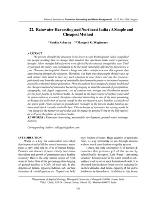 National Seminar on Rainwater Harvesting and Water Management 11-12 Nov. 2006, Nagpur



          22. Rainwater Harvesting and Northeast India : A Simple and
                            Cheapest Method
                           *Shukla Acharjee **Mangesh G. Waghmare


        ABSTRACT
              The present drought like situation in the lower Assam Brahmaputra Valley compelled
        the people residing here to change their mindset that Northeast India won’t experience
        drought. More than five lakhs farmers were affected by the unusual drought this year. Until
        recent past the valley was considered to be the most vulnerably affected by flood twice a
        year. However, due to global climatic change and other such factors now this region is also
        experiencing drought like situation. Therefore, it is high time that people should wake up
        and culture their mind to face any such situation in near future and use the resources
        judiciously and learn the concept of sustainable development to preserve the natural resource
        available to them for future generation. Here the authors have designed a simple model and
        the cheapest method of rainwater harvesting keeping in mind the amount of precipitation,
        topography, soil, depth, vegetation, cost of construction, storage and distribution system
        for the poor people of northeast India. As rainfall is the main source of surface water and
        its conservation is essential, therefore rainwater harvesting is one of the most promising
        techniques for collection of excess runoff. In this northeastern part, bamboo is considered
        the green gold. From storage to groundwater recharge in the present model bamboo has
        been used which is easily available here. This technique of rainwater harvesting would be
        very cheap for the farmers in particular and the masses in general living in the hilly regions
        as well as in the plains of northeast India.
        KEYWORDS : Rainwater harvesting, sustainable development, ground water recharge,
        bamboo.

        Corresponding Author: suklageo@yahoo.com


INTRODUCTION                                                  only fraction of water. Huge quantity of rainwater
     Water is a key for sustainable watershed                 finds its way ultimately to sea through streams
development and of all the natural resources; water           without much contribution to aquifer system.
plays a very vital role in lives of human beings.                   Hence, the only alternative is to harvest &
Presence and absence of water clearly determines              conserve this precious gift of the nature by
the culture and growth of community and a healthy             scientifically designed Rain Water Harvesting
economy. Rain is the only natural source of fresh             structure. Ground water is the water stored in sub–
water in India. Over all the percentage of recharging         surface level in soil or rock formation of earth. It is
of ground aquifers is 5-20% of total rain. It also            observed that the dense forest cover is reducing for
depends on terrain, topsoil condition, sub- surface           last few decades. And hence, capacity of the soil to
formation & rainfall pattern etc. Topsoil can hold            hold water is also reduced. In addition to this, heavy

            *Department of Applied Geology, Dibrugarh University, Dibrugarh-786006, Assam, India
                  **B.E (Civil), X83/14, Godrej Colony, Vikroli (E), Mumbai-400079, India

                                                        138
 