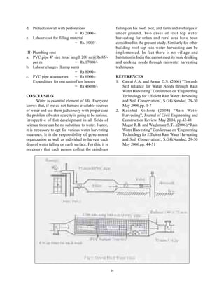 d. Protection wall with perforations                           failing on his roof, plot, and farm and recharges it
                             = Rs 2000/-                       under ground. Two cases of roof top water
e. Labour cost for filling material                            harvesting for urban and rural area have been
                             = Rs. 5000/-                      considered in the present study. Similarly for other
                                                               building roof top rain water harvesting can be
III) Plumbing cost                                             implemented. In fact there is no village and
a. PVC pipe 4" size total length 200 m @Rs 85/-                habitation in India that cannot meet its basic drinking
     per m                     = Rs.17000/-                    and cooking needs through rainwater harvesting
b. Labour charges (Lump sum)                                   techniques.
                               = Rs 8000/-
c. PVC pipe accessories        = Rs 6000/-                     REFERENCES
     Expenditure for one unit of ten houses                    1. Gawai A.A. and Aswar D.S. (2006) “Towards
                               = Rs 46080/-                       Self reliance for Water Needs through Rain
                                                                  Water Harvesting” Conference on ‘Engineering
CONCLUSION                                                        Technology for Efficient Rain Water Harvesting
       Water is essential element of life. Everyone               and Soil Conservation’, S.G.G.Nanded, 29-30
knows that, if we do not harness available sources                May 2006.pp. 1-7
of water and use them judiciously with proper care             2. Kaushal Kishore (2004) “Rain Water
the problem of water scarcity is going to be serious.             Harvesting”, Journal of Civil Engineering and
Irrespective of fast development in all fields of                 Construction Review, May 2004, pp.42-48
science there can be no substitute to water. Hence,               Magar R.B. and Waghmare S.T. . (2006) “Rain
it is necessary to opt for various water harvesting               Water Harvesting” Conference on ‘Engineering
measures. It is the responsibility of government                  Technology for Efficient Rain Water Harvesting
organization as well as individual to harvest each                and Soil Conservation’, S.G.G.Nanded, 29-30
drop of water falling on earth surface. For this, it is           May 2006.pp. 44-51
necessary that each person collect the raindrops




                                                          14
 