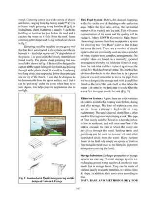 vessel. Guttering comes in a wide variety of shapes             First Flush System : Debris, dirt, dust and droppings
and forms, ranging from the factory made PVC type               will collect on the roof of a building or other collection
to home made guttering using bamboo (Fig:6) or                  area. When the first rains arrive, this unwanted
folded metal sheet. Guttering is usually fixed to the           matter will be washed into the tank. This will cause
building or bamboo hut just below the roof and it               contamination of the water and the quality will be
catches the water as it falls from the roof. Some               reduced. Many DRWH (Domestic Rain Water
common gutter shapes and fixing methods are shown               Harvesting) systems therefore incorporate a system
in fig.3.
                                                                for diverting this ‘first flush’ water so that it does
      Guttering could be installed on one grass roof
                                                                not enter the tank. There are a number of simple
that had been constructed with a plastic membrane
beneath it – this helps to prevent UV degradation of            systems that are commonly used and also a number
the plastic. The grass could be loosely thatched and            of other, slightly more complex, arrangements. The
found locally. The plastic sheet guttering that was             simpler ideas are based on a manually operated
installed is shown in Fig: 3. It should be designed to          arrangement whereby the inlet pipe is moved away
capture all the water falling on the thatch and passing         from the tank inlet and then replaced again once the
through to the plastic sheet. It should be fixed using          initial first flush has been diverted. This method has
two long poles, one suspended below the eaves and               obvious drawbacks in that there has to be a person
one on top of the thatch. It can also be designed to            present who will remember to move the pipe. Here
be demountable from the upper surface, such that it             we have designed the storage tank with a sand filter
can be ‘put away’ under the eaves when there is no              fitted on the lid of the tank itself so that when the
rain. Again, this helps prevent degradation due to              water is diverted to the tank pipe it would filter the
sunlight.                                                       water first then goes inside the tank (Fig: 5).

                                                                Filtration System : Again, there are wide varieties
                                                                of systems available for treating water before, during
                                                                and after storage. The level of sophistication also
                                                                varies, from extremely high-tech to very
                                                                rudimentary. The sand-charcoal-stone filter is often
                                                                used for filtering rainwater entering a tank. This type
                                                                of filter is only suitable, however, where the inflow
                                                                is low to moderate, and will soon overflow if the
                                                                inflow exceeds the rate at which the water can
                                                                percolate through the sand. Settling tanks and
                                                                partitions can be used to remove silt and other
                                                                suspended solids from the water. Many systems
                                                                found in the field rely simply on a piece of cloth or
                                                                fine mosquito mesh to act as the filter (and to prevent
                                                                mosquitoes entering the tank).

                                                                Storage Subsystem : In larger prospective of storage
                                                                system we can say; Natural storage system i.e.
                                                                recharging ground water aquifers & another is man
                                                                made that is storage tanks. They can be made of
                                                                various locally available materials, in various sizes
                                                                & shape. In addition, their cost varies according to
Fig. 3 : Bamboo hut & Plastic sheet guttering and the           that.
            designs of Gutters & Fixings                        DATA BASE AND METHODOLOGY FOR

                                                          141
 