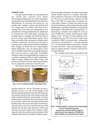 NORTH EAST                                                     To prevent algae infestation, the tanks must be kept
      Average annual rainfall was calculated from              closed without exposure to sunlight. Therefore,
the rainfall data collected from Indian                        direct collection of rainwater is not safe for potable
Meteorological Department. For other related data,             use. The cost of a tank having a capacity of 1500
standard literature and methods have been followed.            litres is Rs.1000. If a larger tank is required, one
Methodology for rainwater harvesting are: for                  could make a plinth of cement and stones having
potable water - simply to collect water from the roof          the desired diameter, and by using chemically treated
to a storage tank or to collect water from roof to             bamboo poles, a palisade of bamboo is erected along
recharge bore well, open well, hand pump etc. For              the periphery of the plinth, like a fencing (Fig:4). A
groundwater recharge abandoned well, abandoned                 tank having a diameter and a height of 1.2m can
or running bore well, hand pump, recharge pit,                 store 23,000 litres of water, which ensures a daily
recharge trench or recharge well could be used. To             supply of 60 – 80 litres of clean drinking water
prevent surface runoff percolation ponds, check                throughout the year. The cost of such a tank comes
dams, sub-surface dyke, recharge pit, recharge trench          to about Rs.10,000. For ground water - recharge pits
could be constructed. The low-cost water tank to               are with size varying from 1.5 – 3.0 meter wide and
store rain water could be made of bamboo and plastic           2.0 – 3.0 meter deep could be constructed. It should
film. Villagers in North East use a large bamboo               be lined with brick / stone with openings (weep -
basket shaped like a silo, for storing grain. If this          holes) at regular intervals. Top area of pit must be
silo is internally lined with a good grade polythene           covered with grill.
film, it can be used as a water tank. The bamboo                     The recharge point allows percolation and
should be made non-biodegradable by soaking it in
a solution containing 450g of sodium dichromate,
300g of copper sulphate and 150g of boric acid
dissolved in 10litres of water. Such treated bamboo
has an outside life of between 10 and 20 years.
      The distance between adjacent bamboo poles




                                                                                                           SLOW SAND FILTER FOR
                                                                                                           FILTERATION OF RAINWATER




 Fig. 4 : Low Cost Bamboo Tank to Store Rain Water
                                                                                                                                               OVER FLOW
                                                                                                                                               OUTLET




                                                                                      1200




should be about 50 – 60 cm. The plinth can have a                                 DRAINOUT
                                                                                  VALVE
                                                                                                                                      OUTLET




diameter of up to 5 or 6m, but the height of the                                                    5000




bamboo palisade should not exceed 120cm because                                               BAMBOO WATER TANK OF
                                                                                              CAPACITY 23000 lit

the pressure exerted by the water column on the side
walls is determined by the column height. Using the
bamboo poles as a skeleton, the entire structure could
be woven like wickerwork, using chemically treated
bamboo strips. One can use it to collect run-off water
from the roof, or one can even allow the rain to fall          Fig. 5 : Simple design for rainwater harvesting, design
directly into the tank. Once the tank is full its top                       for low cost percolation pit for
must be covered by another film of plastic, which                       ground water recharge and the design of
keeps the water clean and prevents evaporation. Both                 bamboo tank with a capacity of 23,000 lt. for
sunlight and nutrients are needed for algae to grow.                 plain and hilly areas of North-Eastern India.


                                                         142
 