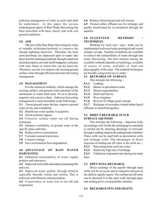 judicious management of water in each cantt shall            4.4 Reduces flood hazard and soil erosion.
be undertaken. In this paper the various                     4.5 Treated urban effluent can be recharge and
technological aspect of Rain Water Harvesting has            quality beneficiated by re-circulation through the
been described with basic theory and with real               aquifers.
ground conditions.
                                                             5.0 SUGGESTED                  METHODS            /
2.0 AIM                                                      TECHNIQUES
     The aim of the Rain Water Harvesting by virtue               Methods for local unit / area / body can be
of suitable techniques/methods to conserve the               implemented in diverse hydro geological and varied
already depleting reservoirs. Therefore, the local           climatic set-ups. Number of methods are available
units/area/body are impressed upon to under take             to achieve the sustainability of water through rain
these feasible technique/methods through simple but          water Harvesting. The best method among the
lucid description, provide small budgetary estimates         available methods depends on hydrology, available
with time frame in which this can be achieved.               of source of water, available of land and
Therefore, our aim is to improve the existing ground         physiography of the areas. The methods/techniques
surface water through efficient rainwater harvesting         are broadly categorized are as under :
management.                                                  5.1 RECHARGE ON SURFACE
                                                                  This includes the following :-
3.0 MANAGEMENT                                               5.1.1 Loading.
      It is the technical methods, which manage the          5.1.2 Basins or percolation tanks.
existing surface, and ground water potential of the          5.1.3 Stream augmentation.
catchments or water shed areas. So as to develop,            5.1.4 Ditch and furrow.
augment and conserve them. Judicious harvesting              5.1.5 Over irrigation.
management is most inevitable to the followings:-            5.1.6 Revival of village pond concept.
3.1 Arrest ground water decline, improve ground              5.1.7 Recharge of secondary treated urban liquid
water levels and availability.                               effluents in identified aquifers.
3.2 Beneficiate water quality in acquirers.
3.3 Arrest seawater ingress.                                 5.2 DIRECT RECHARGE IN SUB
3.4 Conserve surface water run off during                    SURFACE AQUIFERS
monsoons.                                                          This includes the following :- Injection wells
3.5 Enhance availability of ground water at the              are recharge well. In this the recharging in watershed
specific place and time.                                     is carried out by directing discharge of rainwater
3.6 Reduce power consumption.                                through a settling sump to the underground waterbed.
3.7 Consume unused wastewater.                               These wells can be used both as percolation wells
3.8 Conserve energy.                                         and recharge wells. The advantages of direct
3.9 Save environment from degradation.                       injection of rooftop run off water in the wells are :-
                                                             5.2.1 Harvesting from roof rain water.
4.0 ADVANTAGE OF RAIN WATER                                  5.2.2 Relatively high rate of recharge.
HARVESTING                                                   5.2.3 Utilisation of ground water during non rainy
4.1 Enhanced sustainability of water supply                  days.
projects and structures;
4.2 Improved well yields and reduced pumping lifts           5.3 OPEN WELL RECHARGE
and cost;                                                          Direct recharge of the aquifer through open
4.3 Improved water quality through dilution                  wells will be an easier and in expensive process in
especially fluoride, nitrate and salinity. This is           the shallow aquifer region. The rooftop run off water
achieved with filtration and percolation.                    can be directed in to the open wells through pipes
4.4 Conservation of water lost to run off and                and settling pit to avoid possible turbidity.
evaporation.
                                                             5.4 RECHARGE PITS AND SHAFTS

                                                       147
 