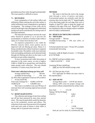 percolation near bore wells, through trench/pit/shaft.          METHOD
The exact quantity is difficult to assess.                            The water is led from the roof to the storage
                                                                tank through a series of gutters and pipes.
7.1 RECHARGE                                                    Conventional gutters are normally used, but for
      Exact computation of sub surface inflow and               economy they can be made with “V” shaped lengths
infiltration (Water entering the soil at the surface is         of tin sheet hang under the roof edge from wire or
called infiltration) need comprehensive geological              lengths of rigid PVC pipe at along the length and
investigation. The recharge of bore wells can be                clamped to the edge of the roof. Rigid PVC pipes
carried out through water shed approach while dried             are considered as they are cheaper easier to maintain
up dug well can be used directly for storing water of           and will reduce contamination.
surround catchment.
      The rainwater harvesting to increase the water            8.0 DESIGN OF TRENCHES AND PITS
table should be graded so as to prevent the                     8.1 TRENCHES
accumulation or retention of surface water within a             Average rainfall = 780 mm
radius of 15 meters from the bore well.                         Available for harvesting = 390 mm (50% of
      An expensive proposition is not viable for                average)
Military stations where water quality can be
improved with silt filtering pit alone. Hence it is             To be harvested in the water = 39 mm 10% available
being considered only at those locations to augment             economically harvesting
for potable water. The shallow wells were rainwater
from surrounding catchments can be directed inside              Economic width & Depth of trench = 1.5 M depth
through silt filtering unit above as the water is soft          & 0.5 M Width
and does not get surface impurities.
      To have economical and viable harvesting of               For 1000 M2 roof top available water
rainwater in the water source, an area of approx                = 1000 X 0.039 M3 = 39 M3
5,000 to 10,000 Sq m around bore well should be
made ground water collection. The area should                   Assuming 90 days rainfall per
commence 15 meters away from bore well.                         = 39M3 per rain fall rainfall average water

Total water collection/recharge per bore well                   90 = 433 litter per day of rain
     Average rainfall (Say)       =       780 mm                      PVC rigid pipe for 40mm can carry water to
     Available for harvesting =           390 mm                the required place.
(@ 50%) after evaporation To harvest 10% of above
= 39 mm (0.039 M)                                               8.2 SIZE OF PIT
Total water recharge for = 10,000 x 0.039 M                          Average Rains yield = 3.05 M3 per shower
10,000 Sq M              = 3,90,000 Liters                           Taking 100% extra for proper storage and
     This water is available in one year (90 days of            percolation without contamination by surface water.
rains) per bore well assuming unpaved area around
bore well.                                                      Size of pit    =       6 Cu M
                                                                Taking 2 M Dia Pit Depth
7.2 ROOFS HARVESTING                                            of pit (L)             =      6X4
     The collection and storage of rain from rooftop                                          pX 4
run off has been practiced by man since ancient
times. This may be particularly useful for domestic                                      =        6
use in the residential, messes and offices. The                                                   p
collection of rain water from paved or GI corrugated
roofs and court yards of houses is done either in                                        =    1.91M
storage tank or in ground water reservoir.                                                    Say 1.9 M depth
                                                                     Such pit can be easily & economically dug

                                                          149
 