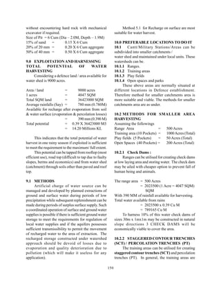 without encountering hard rock with mechanical                        Method 5.1 for Recharge on surface are most
excavator if required.                                           suitable for water harvest.
Size of Pit = 6 Cum (Dia – 2.0M, Depth – 1.9M)
15% of sand      =     0.15 X 6 Cum                              10.0 PREFERABLE LOCATIONS TO DO IT
20% of 20 mm =         0.20 X 6 Cum aggregate                    10.1    Cantt/Military Stations/Areas can be
50% of 40 mm =         0.50 X 6 Cum aggregate                    subdivided into smaller catchments /
                                                                 water shed and maintained under local units. These
9.0 EXPLOITATION AND HARNESSING                                  watersheds can be.
TOTAL        POTENTIAL          OF      WATER                    10.1.1 Ranges.
HARVESTING                                                       10.1.2 Training areas
    Considering a defence land / area available for              10.1.3 Play fields
water shed is 9000 acres.                                        10.1.4 Open spaces and parks
                                                                      These above areas are normally situated at
Area / land             =       9000 acres                       different locations in Defence establishment.
1 acres                 =       4047 SQM                         Therefore method for smaller catchments area is
Total SQM land          =       36423000 SQM                     more suitable and viable. The methods for smaller
Average rainfalls (Say) =       780 mm (0.780M)                  catchments area are as under.
Available for recharge after evaporation from soil
& water surface (evaporation & percolation losses)               10.2 METHODS FOR SMALLER AREA
                        =       390 mm (0.390 M)                 HARVESTING
Total potential         = 0.39 X 36423000 M3                     Assuming the followings
                        = 14.20 Millions KL                      Range Area                 = 500 Acres
                                                                 Training area (10 Pockets) = 1000 Acres (Total)
      This indicates that the total potential of water           Play fields (5 Pockets)    = 50 Acres (Total)
harvest in one rainy season if exploited is sufficient           Open Spaces (40 Pockets) =   200 Acres (Total)
to meet the requirement to the maximum/ full extent.
      This potential can be tapped from rooftop (most            10.2.1 Check Dams :
efficient use), road top (difficult to tap due to faulty               Ranges can be utilised for creating check dams
slopes, berms and economics) and from water shed                 at low laying area and storing water. The check dam
(catchment) through soils other than paved and roof              may be ailed with cheaper option to prevent fall of
top.                                                             human being and animals.

9.1 METHODS                                                      The range area = 500 Acres
      Artificial charge of water source can be                                    = 2023500 (1 Acre = 4047 SQM)
managed and developed by planned extractions of                                      SQM
ground and surface water during periods of low                   With 390 MM of rainfall available for harvesting.
precipitation while subsequent replenishment can be              Total water available from rains
made during periods of surplus surface supply. Such                               = 2023500 x 0.39 Cu M
a coordinated operation of surface and ground water                               = 789165 Cu M
supplies is possible if there is sufficient ground water              To harness 10% of this water check dams of
storage to meet the requirements for regulation of               sizes 30m x 1mx1m may be constructed in natural
local water supplies and if the aquifers possesses               slope directions 3 CHECK DAMS will be
sufficient transmissibility to permit the movement               economically viable to cover the area.
of recharged water to the area of extraction. The
recharged storage constructed under watershed                    10.2.2 STAGGERED CONTOUR TRENCHES
approach should be devoid of losses due to                       (SCT) / PERCOLATION TRENCHES (PT)
evaporation and quality deterioration due to                          The training areas can be utilised for creating
pollution (which will make it useless for any                    staggered contour trenches (SCT) and percolation
application).                                                    trenches (PT). In general, the training areas are

                                                           150
 