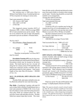scattered in defence established                                from all sides can be collected and allowed to drain
     The training area is 1000 acres (Say) in                   away from sports fields to a location where storage
Military/Cantt Station/Areas. Considering there are             can be made. Trenches dug should be covered with
10 Nos of pockets for training in various units.                manhole cover arrangements.
                                                                Average play field in Cantt Area
Total water potential in 100 acres                              = 10 Acres for each pocket.
= 100 (Acres) x 4047 SqM                                        Total water potential from rain
= 100 x 4047 x 0.39 M3                                          = 10 x 4047 x 0.39 M3
= 157833 M3                                                     = 15783M3
                                                                     To harvest 10% of it, trenches may be dug all
     The staggered contour trenches (SCT) of                    round of size 0.5m x 0.5 m with manhole cover. The
dimension 3.0M x 1.0M x 1.0M (For average 20000                 trench size is sufficient to carry per day rains water.
M3 of water potential area) can be created. These               Which is received in 90 to 100 days of rainfalls.
are to be created at the end of slope and properly                   The above proposal is however very expensive
protected to prevent accidental of human/others.                but will fetch a great deal of water.
                                                                Total trench length
                                                                = 1000 RM for on average 10 acres field.
The No of SCT
= Nos of Pockets x Water Potential in M3                        Total excavation Per site = 1000 x 0.5 x 0.5
                    20000                                                                =       250 CuM
                                                                For 5 play field site    =       250 x 5 CuM
=    10 x 157833          =        78.92                                                 =       1250 CuM
          20000                                                 Manhole cover of 1 m x 0.6 m each = 1000 No x 5
                        =       79 Nos                                                       = 50000 Nos for sites
       Therefore, in each pocket 7 or 8 Nos of SCT
may be created.                                                 OPEN SPACES AND PARKS : At these places
                                                                creation of ponds, tanks and shaft storage at deep
     Percolation Trenches (PT) may be dug away                  low lying can be considered.
from the training tools and located at fenced places.           Total open spaces at 40 pockets in station =200 Acres
Percolation trench may be located at the down                   Average Area                            = 05 acres
stream. The trench may be size 1m x 1m and all                  Water potential                          = 7891 CUM
along the low stream at least 50 M and filled with                   Trenches of size 0.5 x 0.5 m can be dug to carry
impervious materials locally available and not                  rainwater to the storage spaces created in the form
specified provided for their purpose. Total trench              of tank/ponds. These structures may be properly
length on four sides 50m (10) location = 500 RM                 fenced and treated with bleaching powder
of 1m x 1m.                                                     periodically approx 50 RM of trench 0.5 x 0.5 M to
                                                                carry water to 40 different storage can be considered.
10.2.3 PLAYFIELDS, OPEN SPEACES AND                                  Cu M of trench       =         50 x 40 x 0.5 x 0.5
PARKS                                                                                     =         500 CUM
     The play fields, open space and parks areas can
be effectively utilised for rain water harvesting.                   Pond size can be 10 m dia at 40 locations with
                                                                average 1 m depth properly fenced on all sides.
Play fields : Considering 5 pockets with total 50
acres of play field in Defence Establishment have a             Note : The capacity of ponds created is of much smaller
total water potential of 86808 CUM. A lot of care               size than the water potential available for harvesting.
has to be taken to create water-harvesting structures           This is kept to keep economic viability of these structures
since play fields are common places for play                    in the available space without hampering training/play
                                                                activities. The depth has been kept as 1 M maximum so
activities, leisure walk and other activities. The play
                                                                that if required the same can be achieved through troops
fields have natural slope duly leveled. This water              labour.

                                                          151
 