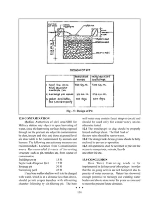 Fig – 5 : Design of Pit

12.0 CONTAMINATION                                             well water may contain faecal strap-to-coccid and
     Medical Authorities of civil area/SHO for                 should be used only for conservancy unless
Military station may object to open harvesting of              otherwise tested.
water, since the harvesting surfaces being exposed             12.1 The trenches/pit so dug should be properly
through out the year and are subject to contamination          fenced and kept clean. The first flush of
by dust, insects and birds and those at ground level           the new rains should be run to waste.
are also liable to be contaminated by animals and              12.2 The storage tanks below ground should be fully
humans. The following precautionary measures are               enclosed to prevent evaporation.
recommended:- Location from Contamination                      12.3 All aperatures shall be screened to prevent the
source Recommended distance of harvesting                      access to mosquitoes, rodents, lizards
structure such as pit, trenches etc. from source of            and other life etc.
contamination.
Building sewer                    15 M                         13.0 CONCLUSION
Septic tanks Disposal filed       15 M                               Rain Water Harvesting needs to be
Seepage pit                       30 M                         implemented in defence area/other places in order
Swimming pool                     45 M                         that the on going actives are not hampered due to
     If any bore well or shallow well is to be charged         paucity of water resources. Nature has showered
with water, which is at a distance less than above,            enough potential to recharge our existing water
should permit deeper trenches with silt-setting                bodies and also to store water for years to come and
chamber following by silt-filtering pit. The bore              to meet the present/future demands.

                                                         158
 