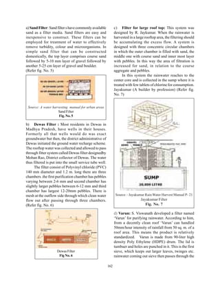 a) Sand Filter: Sand filter s have commonly available          c) Filter for large roof top: This system was
sand as a filter media. Sand filters are easy and              designed by R. Jaykumar. When the rainwater is
inexpensive to construct. These filters can be                 harvested in a large rooftop area, the filtering should
employed for treatment of water to effectively                 be accumulating the excess flow. A system is
remove turbidity, colour and microorganisms. In                designed with three concentric circular chambers
simple sand filter that can be constructed                     in which the outer chamber is filled with sand, the
domestically, the top layer comprises course sand              middle one with course sand and inner most layer
followed by 5-10 mm layer of gravel followed by                with pebbles. In this way the area of filtration is
another 5-25 cm layer of gravel and boulder.                   increased for sand, in relation to the course
(Refer fig. No. 5)                                             aggregate and pebbles.
                                                                     In this system the rainwater reaches to the
                                                               center core and is collected in the sump where it is
                                                               treated with few tablets of chlorine for consumption.
                                                               Jayakumar (A builder by profession) (Refer fig.
                                                               No. 7)


 Source: A water harvesting manual for urban areas
                     Sand Filter
                     Fig. No. 5

b) Dewas Filter : Most residents in Dewas in
Madhya Pradesh, have wells in their houses.
Formerly all that wells would do was exact
groundwater but then, the district administrative of
Dewas initiated the ground water recharge scheme.
The rooftop water was collected and allowed to pass
through fitter system called Dewas filter designedby
Mohan Rao, District collector of Dewas. The water
thus filtered is put into the small service tube well.
     The filter consist of Polyvinyl chloride (PVC)
140 mm diameter and 1.2 m. long there are three
chambers .the first purification chamber has pebbles
varying between 2-6 mm and second chamber has
slightly larger pebbles between 6-12 mm and third
chamber has largest 12-20mm pebbles. There is
mesh at the outflow side through which clean water              Source – Jayakumar Rain Water Harvest Manual P- 21
flow out after passing through three chambers.                                   Jayakumar Filter
(Refer fig. No. 6)                                                                  Fig. No. 7

                                                               d) Varun: S. Viswanath developed a filter named
                                                               ‘Varun’ for purifying rainwater. According to him,
                                                               from a decently clean roof ‘Varun’ can handled
                                                               50mm/hour intensity of rainfall from 50 sq. m. of a
                                                               roof area. This means the product is relatively
                                                               standardized. Varun is made from 90-liter high
                                                               density Poly Ethylene (HDPE) drum. The lid is
                                                               tumbuer and holes are punched in it. This is the first
                     Dewas Filter                              sieve, which keeps out larger leaves, twinges etc.
                      Fig No. 6                                rainwater coming out sieve then passes through the

                                                         162
 