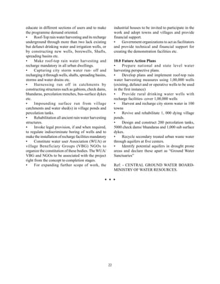 educate in different sections of users and to make            industrial houses to be invited to participate in the
the programme demand oriented.                                work and adopt towns and villages and provide
•     Roof-Top rain water harvesting and its recharge         financial support.
underground through more than two lack existing               •    Government organizations to act as facilitators
but defunct drinking water and irrigation wells, or           and provide technical and financial support for
by constructing new wells, borewells, Shafts,                 creating the demonstration facilities etc.
spreading basins etc.
•     Make roof-top rain water harvesting and                 10.0 Future Action Plans
recharge mandatory in all urban dwellings.                    •    Prepare national and state level water
•     Capturing city storm water run- off and                 harvesting perspective plans.
recharging it through wells, shafts, spreading basins,        •    Develop plans and implement roof-top rain
storms and water drains etc.                                  water harvesting measures using 1,00,000 wells
•     Harnessing run off in catchments by                     (existing, defunct and or operative wells to be used
constructing structures such as gabions, check dams,          in the first instance)
bhandaras, percolation trenches, bus-surface dykes            •    Provide rural drinking water wells with
etc.                                                          recharge facilities- cover 1,00,000 wells
•     Impounding surface run from village                     •    Harvest and recharge city storm water in 100
catchments and water shed(s) in village ponds and             towns
percolation tanks.                                            •    Revive and rehabilitate 1, 000 dying village
•     Rehabilitation all ancient rain water harvesting        ponds.
structures.                                                   •    Design and construct 200 percolation tanks,
•     Invoke legal provision, if and when required,           5000 check dams/ bhandaras and 1,000 sub surface
to regulate indiscriminate boring of wells and to             dykes.
make the installation of recharge facilities mandatory        •    Recycle secondary treated urban waste water
•     Constitute water user Association (WUA) or              through aquifers at five centers.
village Beneficiary Groups (VBG) NGOs to                      •    Identify potential aquifers in drought prone
organize the constitution of these bodies. The WUA/           areas and declare these apart as “Ground Water
VBG and NGOs to be associated with the project                Sanctuaries”
right from the concept to completion stages.
•     For expanding further scope of work, the                Ref: - CENTRAL GROUND WATER BOARD-
                                                              MINISTRY OF WATER RESOURCES.




                                                         22
 