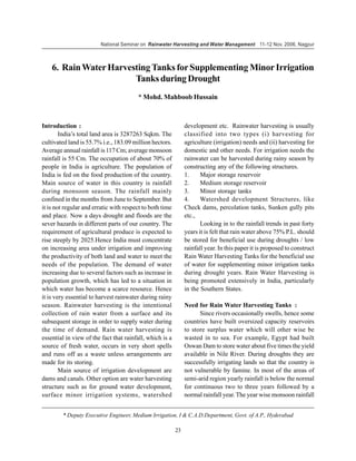 National Seminar on Rainwater Harvesting and Water Management 11-12 Nov. 2006, Nagpur



    6. Rain Water Harvesting Tanks for Supplementing Minor Irrigation
                        Tanks during Drought
                                        * Mohd. Mahboob Hussain



Introduction :                                                 development etc. Rainwater harvesting is usually
        India’s total land area is 3287263 Sqkm. The           classified into two types (i) harvesting for
cultivated land is 55.7% i.e., 183.09 million hectors.         agriculture (irrigation) needs and (ii) harvesting for
Average annual rainfall is 117 Cm; average monsoon             domestic and other needs. For irrigation needs the
rainfall is 55 Cm. The occupation of about 70% of              rainwater can be harvested during rainy season by
people in India is agriculture. The population of              constructing any of the following structures.
India is fed on the food production of the country.            1.     Major storage reservoir
Main source of water in this country is rainfall               2.     Medium storage reservoir
during monsoon season. The rainfall mainly                     3.     Minor storage tanks
confined in the months from June to September. But             4.     Watershed development Structures, like
it is not regular and erratic with respect to both time        Check dams, percolation tanks, Sunken gully pits
and place. Now a days drought and floods are the               etc.,
sever hazards in different parts of our country. The                  Looking in to the rainfall trends in past forty
requirement of agricultural produce is expected to             years it is felt that rain water above 75% P.L. should
rise steeply by 2025.Hence India must concentrate              be stored for beneficial use during droughts / low
on increasing area under irrigation and improving              rainfall year. In this paper it is proposed to construct
the productivity of both land and water to meet the            Rain Water Harvesting Tanks for the beneficial use
needs of the population. The demand of water                   of water for supplementing minor irrigation tanks
increasing due to several factors such as increase in          during drought years. Rain Water Harvesting is
population growth, which has led to a situation in             being promoted extensively in India, particularly
which water has become a scarce resource. Hence                in the Southern States.
it is very essential to harvest rainwater during rainy
season. Rainwater harvesting is the intentional                Need for Rain Water Harvesting Tanks :
collection of rain water from a surface and its                      Since rivers occasionally swells, hence some
subsequent storage in order to supply water during             countries have built oversized capacity reservoirs
the time of demand. Rain water harvesting is                   to store surplus water which will other wise be
essential in view of the fact that rainfall, which is a        wasted in to sea. For example, Egypt had built
source of fresh water, occurs in very short spells             Oswan Dam to store water about five times the yield
and runs off as a waste unless arrangements are                available in Nile River. During droughts they are
made for its storing.                                          successfully irrigating lands so that the country is
        Main source of irrigation development are              not vulnerable by famine. In most of the areas of
dams and canals. Other option are water harvesting             semi-arid region yearly rainfall is below the normal
structure such as for ground water development,                for continuous two to three years followed by a
surface minor irrigation systems, watershed                    normal rainfall year. The year wise monsoon rainfall


        * Deputy Executive Engineer, Medium Irrigation, I & C.A.D.Department, Govt. of A.P., Hyderabad

                                                          23
 