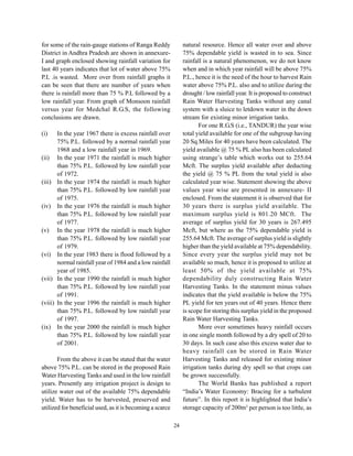 for some of the rain-gauge stations of Ranga Reddy              natural resource. Hence all water over and above
District in Andhra Pradesh are shown in annexure-               75% dependable yield is wasted in to sea. Since
I and graph enclosed showing rainfall variation for             rainfall is a natural phenomenon, we do not know
last 40 years indicates that lot of water above 75%             when and in which year rainfall will be above 75%
P.L .is wasted. More over from rainfall graphs it               P.L., hence it is the need of the hour to harvest Rain
can be seen that there are number of years when                 water above 75% P.L. also and to utilize during the
there is rainfall more than 75 % P.L followed by a              drought / low rainfall year. It is proposed to construct
low rainfall year. From graph of Monsoon rainfall               Rain Water Harvesting Tanks without any canal
versus year for Medchal R.G.S, the following                    system with a sluice to letdown water in the down
conclusions are drawn.                                          stream for existing minor irrigation tanks.
                                                                       For one R.G.S (i.e., TANDUR) the year wise
(i)      In the year 1967 there is excess rainfall over         total yield available for one of the subgroup having
         75% P.L. followed by a normal rainfall year            20 Sq.Miles for 40 years have been calculated. The
         1968 and a low rainfall year in 1969.                  yield available @ 75 % PL also has been calculated
(ii)     In the year 1971 the rainfall is much higher           using strange’s table which works out to 255.64
         than 75% P.L. followed by low rainfall year            Mcft. The surplus yield available after deducting
         of 1972.                                               the yield @ 75 % PL from the total yield is also
(iii)    In the year 1974 the rainfall is much higher           calculated year wise. Statement showing the above
         than 75% P.L. followed by low rainfall year            values year wise are presented in annexure- II
         of 1975.                                               enclosed. From the statement it is observed that for
(iv)     In the year 1976 the rainfall is much higher           30 years there is surplus yield available. The
         than 75% P.L. followed by low rainfall year            maximum surplus yield is 801.20 MCft. The
         of 1977.                                               average of surplus yield for 30 years is 267.495
(v)      In the year 1978 the rainfall is much higher           Mcft, but where as the 75% dependable yield is
         than 75% P.L. followed by low rainfall year            255.64 Mcft. The average of surplus yield is slightly
         of 1979.                                               higher than the yield available at 75% dependability.
(vi)     In the year 1983 there is flood followed by a          Since every year the surplus yield may not be
         normal rainfall year of 1984 and a low rainfall        available so much, hence it is proposed to utilize at
         year of 1985.                                          least 50% of the yield available at 75%
(vii)    In the year 1990 the rainfall is much higher           dependability duly constructing Rain Water
         than 75% P.L. followed by low rainfall year            Harvesting Tanks. In the statement minus values
         of 1991.                                               indicates that the yield available is below the 75%
(viii)   In the year 1996 the rainfall is much higher           PL yield for ten years out of 40 years. Hence there
         than 75% P.L. followed by low rainfall year            is scope for storing this surplus yield in the proposed
         of 1997.                                               Rain Water Harvesting Tanks.
(ix)     In the year 2000 the rainfall is much higher                  More over sometimes heavy rainfall occurs
         than 75% P.L. followed by low rainfall year            in one single month followed by a dry spell of 20 to
         of 2001.                                               30 days. In such case also this excess water due to
                                                                heavy rainfall can be stored in Rain Water
       From the above it can be stated that the water           Harvesting Tanks and released for existing minor
above 75% P.L. can be stored in the proposed Rain               irrigation tanks during dry spell so that crops can
Water Harvesting Tanks and used in the low rainfall             be grown successfully.
years. Presently any irrigation project is design to                   The World Banks has published a report
utilize water out of the available 75% dependable               “India’s Water Economy: Bracing for a turbulent
yield. Water has to be harvested, preserved and                 future”. In this report it is highlighted that India’s
utilized for beneficial used, as it is becoming a scarce        storage capacity of 200m3 per person is too little, as

                                                           24
 