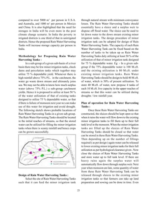 compared to over 5000 m3 per person in U.S.A.                  through natural stream with minimum conveyance
and Australia, and 1000 m3 per person in Mexico                losses. The Rain Water Harvesting Tanks should
and China. It is also highlighted that the need for            essentially have a sluice and a surplus weir to
storages in India will be even more in the post                dispose off flood water. The sluice can be used to
climate change scenario. In India the poverty in               let down water to the down stream existing minor
irrigated districts is one third of that in unirrigated        irrigation tanks. The design procedure of minor
districts. Hence the proposed Rain Water Harvesting            irrigation tank can be adopted for design of Rain
Tanks will increase storage capacity per person in             Water Harvesting Tanks. The capacity of each Rain
India.                                                         Water Harvesting Tank can be fixed based on the
                                                               number of tanks to be taken up as Rain Water
Methodology for Proposing Rain Water                           Harvesting Tanks duly utilizing at least 50 % of the
Harvesting Tanks :                                             utilization of that of minor irrigation tank designed
       In a sub-group of a given sub-basin of a river          for 75 % dependable water. Eg: - In a given sub-
basin there may be few minor irrigation tanks, check           group if the 75% dependable water is 100 M.cft.
dams and percolation tanks which together may                  and the existing utilization is 80 M.cft. under
utilize 75 % dependable yield. Whenever there is               existing minor irrigation tanks. Rain Water
high rainfall above 75% P.L. in the catchment, the             Harvesting Tanks should be design to hold 40 M.cft.
water go waste down stream and ultimately joins                of water, which is 50% of present utilization. To
sea. We may not be able to know how much surplus               store 40 M.cft. of water, now propose 4 tanks of
water (above 75% P.L.) a sub-group catchment                   each 10 M.cft. live capacity in the upper reaches of
yields. Hence it is proposed to utilize at least 50 %          streams so that this water can be utilized during
of the water utilization of that of existing tanks             droughts / low rainfall year.
designed to utilize 75 % dependable water, so that
if there is failure of monsoon next year we can make           Plan of operation for Rain Water Harvesting
use of this water for irrigation and avoid drought.            Tanks :
The following sketch shows probable locations of                      Once these Rain Water Harvesting Tanks are
Rain Water Harvesting Tanks in a given sub-group.              constructed, the sluices should be kept open so that
The Rain Water Harvesting Tanks should be located              when it rains the water will flow down to the existing
in the initial reaches of streams, so that the stored          minor irrigation tanks to fill them up to their full
water can be utilized for filling the minor irrigation         tank level in the monsoon. When the minor irrigation
tanks when there is scanty rainfall and hence crops            tanks are filled up the sluices of Rain Water
can be grown successfully.                                     Harvesting Tanks should be closed so that water
                                                               can be stored in these Rain Water Harvesting Tanks.
                                                               Then depending up on the number of fillings
                                                               required ( as per design ) again water can be released
                                                               to lower existing minor irrigation tanks for their full
                                                               utilization as per hydrological clearance given . Now
                                                               close the sluices of Rain Water Harvesting Tanks
                                                               and store water up to full tank level. If there are
                                                               heavy rains again the surplus water will
                                                               automatically flow down through surplus weir. Next
                                                               year when monsoon are late, some quantity of water
                                                               from these Rain Water Harvesting Tank can be
Design of Rain Water Harvesting Tanks :                        released through sluices to the existing minor
     Select the site of Rain Water Harvesting Tanks            irrigation tanks so that farmers can take up land
such that it can feed the minor irrigation tank                preparation and sowing can be done in time. Even

                                                          25
 