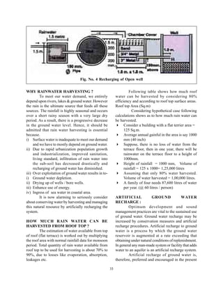Fig. No. 4 Recharging of Open well


WHY RAINWATER HARVESTING ?                                             Following table shows how much roof
          To meet our water demand, we entirely              water can be harvested by considering 80%
depend upon rivers, lakes & ground water. However            efficiency and according to roof top surface areas.
the rain is the ultimate source that feeds all these         Roof top Area (Sq.m)
sources. The rainfall is highly seasonal and occurs                     Considering hypothetical case following
over a short rainy season with a very large dry              calculations shows as to how much rain water can
period. As a result, there is a progressive decrease         be harvested.
in the ground water level. Hence, it should be                     Consider a building with a flat terrier area =
admitted that rain water harvesting is essential                   125 Sq.m.
because.                                                           Average annual gainful in the area is say 1000
i) Surface water is inadequate to meet our demand                  mm (40 inch)
     and we have to mostly depend on ground water.                 Suppose, there is no loss of water from the
ii) Due to rapid urbanization population growth                    terrace floor, then in one year, there will be
     and industrialization, improved sanitation,                   rainwater on the terrace floor to a height of
     living standard, infiltration of rain water into              1000mm.
     the sub-soil has decreased drastically and                    Height of rainfall = 1000 mm, Volume of
     recharging of ground water has diminished.                    rainfall = 125 x 1000= 1,25,000 litres
iii) Over exploitation of ground water results in to-              Assuming that only 80% water harvested.
i) Ground water depletion.                                         Volume of water harvested = 1,00,000 litres.
ii) Drying up of wells / bore wells.                               A family of four needs 87,600 litres of water
iii) Enhance use of energy.                                        per year. (@ 60 litres / person)
iv) Ingress of sea water in coastal area.
          It is now alarming to seriously consider           ARTIFICIAL              GROUND              WATER
about conserving water by harvesting and managing            RECHARGE :
this natural resource by artificially recharging the                 Optimum development and sound
system.                                                      management practices are vital to the sustained use
                                                             of ground water. Ground water recharge may be
HOW MUCH RAIN WATER CAN BE                                   increased by conservation measures and artificial
HARVESTED FROM ROOF TOP ?                                    recharge procedures. Artificial recharge to ground
         The estimation of water available from top          water is a process by which the ground water
of roof (flat terrace) is worked out by multiplying          reservoir is augmented at a rate exceeding that
the roof area with normal rainfall data for monsoon          obtaining under natural conditions of replenishment.
period. Total quantity of rain water available from          In general any man-made system or facility that adds
roof top to be used for harvesting is about 70% to           water to an aquifer is an artificial recharge system.
90%, due to losses like evaporation, absorption,                     Artificial recharge of ground water is,
leakages etc.                                                therefore, preferred and encouraged in the present

                                                        33
 