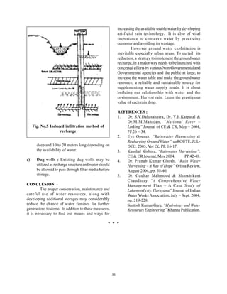 increasing the available usable water by developing
                                                              artificial rain technology. It is also of vital
                                                              importance to conserve water by practicing
                                                              economy and avoiding its wastage.
                                                                      However ground water exploitation is
                                                              inevitable especially urban areas. To curtail its
                                                              reduction, a strategy to implement the groundwater
                                                              recharge, in a major way needs to be launched with
                                                              concerted efforts by various Non-Governmental and
                                                              Governmental agencies and the public at large, to
                                                              increase the water table and make the groundwater
                                                              resource, a reliable and sustainable source for
                                                              supplementing water supply needs. It is about
                                                              building our relationship with water and the
                                                              environment. Harvest rain. Learn the prestigious
                                                              value of each rain drop.

                                                              REFERENCES :
                                                              1.  Dr. S.V.Dahasahasra, Dr. Y.B.Katpatal &
                                                                  Dr.M.M.Mahajan, “National River –
     Fig. No.5 Induced infiltration method of                     Linking” Journal of CE & CR, May – 2004,
                    recharge                                      PP.26 – 34.
                                                              2.  Eye Opener, “Rainwater Harvesting &
                                                                  Recharging Ground Water” enROUTE, JUL-
       deep and 10 to 20 meters long depending on                 DEC. 2005, Vol IX, PP. 16-17.
       the availability of water.                             3.  Kaushal Kishore, “Rainwater Harvesting”,
                                                                  CE & CR Journal, May 2004,       PP.42-48.
c)     Dug wells : Existing dug wells may be                  4.  Dr. Pranab Kumar Ghosh, “Rain Water
       utilized as recharge structure and water should            Harvesting – A Ray of Hope” Orissa Review,
       be allowed to pass through filter media before             August 2004, pp. 38-40.
       storage.                                               5.  Dr. Gauhar Mahmood & Sharshikant
                                                                  Chaudhary “A Comprehensive Water
CONCLUSION -                                                      Management Plan – A Case Study of
        The proper conservation, maintenance and                  Lakewood city, Harayana” Journal of Indian
careful use of water resources, along with                        Water Works Association, July – Sept. 2004,
developing additional storages may considerably                   pp. 219-228.
reduce the chance of water famines for further                    Santosh Kumar Garg, “Hydrology and Water
generations to come. In addition to these measures,               Resources Engineering” Khanna Publication.
it is necessary to find out means and ways for




                                                         36
 