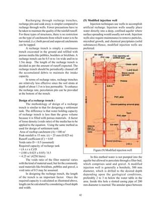 Recharging through recharge trenches,                    (5) Modified injection well
recharge pits and soak away is simpler compared to                     Injection techniques use wells to accomplish
recharge through wells. Fewer precautions have to               artificial recharge. Injection wells usually place
be taken to maintain the quality of the rainfall runoff.        water directly into a deep, confined aquifer where
For these types of structures, there is no restriction          surface spreading would usually not work. Injection
on the type of catchments from which water is to be             wells also require maintenance to remove particles,
harvested, (i.e.) both paved and unpaved catchments             microbial growth, and chemical precipitates (solid
can be tapped.                                                  substances).Hence, modified injection wells are
       A recharge trench is simply a continuous                 preferred.
trench excavated in the ground and refilled with
porous media like pebbles, boulders or brickbats. A
recharge trench can be 0.5 m to 1m wide and1m to
1.5m deep. The length of the recharge trench is
decided as per the amount of runoff expected. The
recharge trench should be periodically cleaned off
the accumulated debris to maintain the intake
capacity.
       In terms of recharge rates, recharge trenches
are relatively less effective since the soil strata at
depth of about 1.5 m is less permeable. To enhance
the recharge rate, percolation pits can be provided
at the bottom of the trench.

Design of a recharge trench :
      The methodology of design of a recharge
trench is similar to that for designing a settlement
tank. The difference is that water holding capacity
of recharge trench is less than the gross volume
because it is filled with porous materials. A factor
of loose density (voids ratio) of the media has to be
applied to the equation. Using the same method as
used for design of settlement tank:
 Area of rooftop catchment (A) =100 m2
Peak rainfall is 15 min. (r) = 25 mm (0.025 m)
Runoff coefficient (C) = 0.85
Voids ratio D = 0.5 (assumed)
Required capacity of recharge tank
= (A x r x C)/D                                                          Figure (9) Modified injection well
= (100 x 0.025 x 0.85) / 0.5
= 4.25 m3 (4250 liters)                                                In this method water is not pumped into the
      The voids ratio of the filter material varies             aquifer but allowed to percolate through a filter bed,
with the kind of material used, but for the commonly            which comprises sand and gravel. A modified
used materials like brickbats, pebbles and gravel, a            injection well is generally a borehole, 500 mm
void ratio of 0.5 may be assumed.                               diameter, which is drilled to the desired depth
      In designing the recharge trench, the length              depending upon the geological conditions,
of the trench is an important factor. Once the                  preferably 2 to 3 m below the water table in the
required capacity is calculated as illustrated above,           area. Inside this hole a slotted casing pipe of 200
length can be calculated by considering a fixed depth           mm diameter is inserted. The annular space between
and width.

                                                           42
 