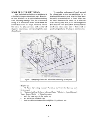 SCALE OF WATER HARVESTING:                                         To control the total amount of runoff received
     Most methods described here are applicable at            by a large-scale system, the catchment can be
a singular building or establishment level. However,          subdivided into smaller parts. A locality-level water
the same principles can be applied for implementing           harvesting system illustrated in figure shows how
water harvesting at a larger scale, say, a residential        the runoff from individual houses can be dealt with
colony or an institutional cluster. To an extent, the         at the building-level itself, while remaining runoff
nature of structures and design parameters remain             from the storm water drain (which drains water from
the same; the physical scale and number of                    roads and open areas) can be harvested by
structures may increase corresponding to the size             constructing recharge structures in common areas
of catchment.




                    Figure (11) Tapping storm water drains in a community level system


             References:
             1. ‘A Water Harvesting Manual’ Published by Centre for Science and
             Environment
             2. ‘Guide on Artificial Recharge to Ground Water’ Published by Central Ground
             Water Board, Ministry of Water Resources
             3. web site www.rainwaterharvesting.org
             4. www.waterencyclopedia.com
             5. http://www.aboutrainwaterharvesting.com/rwh_methods.htm




                                                         44
 