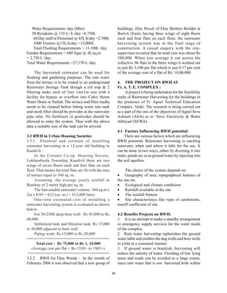 Water Requirements /day (Min):                             buildings, Ekta Woods of Ekta Shelters Builder at
   50 Residents @ 135 L/ h /day =6,750L                       Borivli (East), having three wings of eight floors
    60 Day staff or Personnel @ 45L/h/day =2,700L             each and four flats on each floor, the rainwater
    1000 Visitors @15L/h/day =15,000L                         harvesting system was in the final stage of
    Total Flushing Requirements = 11,100L /day                construction. A casual enquiry with the site-
Garden Requirements = 680 Sqm @ 4L/sq.m                       supervisor revealed that its total cost was about Rs
= 2,720 L /day                                                300,000. When you average it out across the
Total Water Requirements =27,170 L /day                       collective 96 flats in the three wings it worked out
                                                              to just Rs 3,100 per flat which is just 0.17 per cent
     The harvested rainwater can be used for                  of the average cost of a flat of Rs. 18,00,000.
flushing and gardening purposes. The rain water
from the terrace is to be routed to an underground            4. THE PROJECT ON RWH AT
Rainwater Storage Tank though a silt trap & 2                 Fr. A. T. E. COMPLEX :
filtering tanks each of 1mx 1mx1m size with a                      A project is being undertaken for the feasibility
facility for bypass or overflow into Cidco Storm              study of Rainwater Harvesting for the buildings in
Water Drain or Nallah. The terrace and filter media           the premises of Fr. Agnel Technical Education
needs to be cleaned before letting water into tank            Complex, Vashi. The research is being carried out
and mesh filter should be provides at the rainwater           as a part of the one of the objectives of Agnel Seva
pipe inlet. No fertilizers or pesticides should be            Ashram (ASA) as to ‘Save Electricity & Water
allowed to enter the system. Thus with the above              Abhiyan’(SEWA).
data a suitable size of the tank can be arrived.
                                                              4.1 Factors Influencing RWH potential:
3.3 RWH in Urban Housing Societies                                There are various factors which are influencing
3.3.1 Potential and estimate of installing                    RWH potential. Rainwater harvesting is catching
rainwater harvesting in a 12-year old building in             rainwater, when and where it falls for the use. It
Kandivli :                                                    can be done in two ways, either by diverting it into
     In the Coronet Co-op. Housing Society,                   tanks, ponds etc or as ground water by injecting into
Lokhandwala Township, Kandivli there are two                  the soil aquifers.
wings of seven floors each and four flats on each
floor. That means the total flats are 56 with the area             The choice of the system depends on
of terrace equal to 360 sq. m.                                • Geography of area, topographical features of
     Assuming the average yearly rainfall in                  the site etc.
Bombay of 2 metre high per sq. m.                             • Ecological and climate conditions
     The harvestable rainwater volume: 360 sq.m x             • Rainfall available at the site
2m x 0.85 = 612 (cu. m.) = 612,000 litres                     • The rainfall Pattern
     One-time estimated cost of installing a                  • Site characteristics like type of catchments,
rainwater harvesting system is evaluated as shown             runoff coefficient of site
below:
     For 50-250ft deep bore well : Rs 45,000 to Rs            4.2 Benefits Projects on RWH:
60,000                                                        1. It is an attempt to make a standby arrangement
     Settlement tank and filtration tank: Rs 15,000           or emergency supply services for the water needs
to 30,000 adjacent to bore well                               of the complex.
     Piping work: Rs 15,000 to Rs 20,000                      2. Rain water harvesting replenishes the ground
==============================================                water table and enables the dug wells and bore wells
      Total cost : Rs 75,000 to Rs 1, 10,000                  to yield in a sustained manner.
   (Average cost per flat = Rs 1350/- to 1965/-)              3. If ground water is brackish, harvesting will
 ==============================================               reduce the salinity of water. Flooding of low lying
3.2.2 RWH for Ekta Woods : In the month of                    areas and roads can be avoided to a large extent,
February 2006 it was observed that a new group of             since rain water that is not harvested both within

                                                         49
 