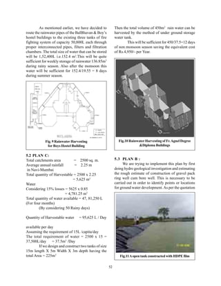 As mentioned earlier, we have decided to            Then the total volume of 450m3 rain water can be
route the rainwater pipes of the BalBhavan & Boy’s           harvested by the method of under ground storage
hostel buildings to the existing three tanks of fire         water tank.
fighting system of capacity 50,800L each through                     This will be sufficient for 450/37.5=12 days
proper interconnected pipes, filters and filtration          of non monsoon season saving the equivalent cost
chambers. The total size of water that can be stored         of Rs.4,950/- per Year.
will be 1,52,400L i.e.152.4 m3.This will be quite
sufficient for weekly storage of rainwater 136.85m3
during rainy season. Also after the monsoon this
water will be sufficient for 152.4/19.55 = 8 days
during summer season.




            Fig. 9 Rainwater Harvesting                        Fig.10 Rainwater Harvesting of Fr. Agnel Degree
             for Boys Hostel Building                                       &Diploma Buildings

5.2 PLAN C:
Total catchments area         = 2500 sq. m.                  5.3 PLAN B :
Average annual rainfall        = 2.25 m                            We are trying to implement this plan by first
 in Navi-Mumbai                                              doing hydro geological investigation and estimating
Total quantity of Harvestable = 2500 x 2.25                  the rough estimate of construction of gravel pack
                              = 5,625 m3                     ring well cum bore well. This is necessary to be
Water                                                        carried out in order to identify points or locations
Considering 15% losses = 5625 x 0.85                         for ground water development. As per the quotation
                         = 4,781.25 m3
Total quantity of water available = 47, 81,250 L
(For four months)
        (By considering 50 Rainy days)

Quantity of Harvestable water     = 95,625 L / Day

available per day
Assuming the requirement of 15L /capita/day
The total requirement of water = 2500 x 15 =
37,500L/day = 37.5m3 /Day
         If we design and construct two tanks of size
15m length X 5m Width X 3m depth having the
total Area = 225m3                                              Fig.11 A open tank constructed with HDPE film


                                                        52
 
