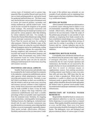 various types of treatment such as grease trap,                the scope of the polluter pays principle we can
anaerobic filter etc and the filtered water may be let         consider of such subsidies such as originating from
into wet land, polishing ponds etc. and can be reused          funds created on the basis of pollution related charges
for gardening and horticulture etc. The black water            (e.g. acidification funds).
may also be put into various types of treatment such
as screen, grit removal primary, secondary and                 RENTING OF WATER
tertiary treatment etc. and the treated waste water                 Above economic instruments provide incentives
can be let into wet land for irrigation or for ground          to economic actors inducing them to behave in an
water recharge. The municipal wastewater and                   environmentally responsible manner. Their merits
industrial effluent may be treated up-to tertiary level        include: effectiveness, efficiency, flexibility and
and used for various purposes other than drinking              incentives for eco-innovation. Under the scope of
by various industries and cities. For example, in              the polluter pays principle we can consider of such
Chennai the Chennai Metro Board is providing 30mld             subsidies as originating from funds created on the
treated municipal wastewater to Ennore Thermal                 basis of pollution related charges (e.g. acidification
Power Plant for recycle and reuse for cooling &                funds). Another important thing about pricing of
other purposes. Likewise in Mumbai, many of the                water may be costing it according to its end use.
industrial houses are using the recycled industrial            Farmers and low income industries may not be
effluent for purposes such as air-conditioning, cooling        charged at the rate of charges fixed for high yielding
etc. In Pondicherry Ashram, the wastewater from                industries.
housing complexes and community’s toilets are
recycled and reused for horticulture purposes and              MARKETING BOTTLED WATER
irrigation. State Governments may create Urban                      Considerably more satisfaction and benefit can
Development Fund for Urban Infrastructure                      be obtained from the present water supply system,
development and the same can also be used for                  if managed efficiently. Costly systems are
setting up of pilot projects for waste reuse, recycling        constructed, but for want of proper operation and
and resource recovery.                                         maintenance, the benefits are not received by the
                                                               people who have to incur considerable private costs
INCENTIVES AND LEGAL ASPECTS                                   and have to resort to alternate means or
      Suitable fiscal concessions and subsidies may            supplementary sources. Fast catching up practice
be considered by the Central and State Governments             of selling mineral water bottles at rates even more
to the industries, commercial establishments and any           than milk and more than 1000 times than the tap
other agencies which adopt/practice waste reuse,               water in India is paradoxical. While half of our
recycling and resource recovery. Similarly, in case            population is unable to afford even the absolute
the Urban Local Bodies on their own would like to              minimum needs to quench their thirst. Only water
take the initiative and set up waste reuse, recycling          supply utilities should be allowed to bottle and market
and resource recovery schemes in their respective              the bottled water to generate much-needed funds
areas, similar fiscal concessions and subsidies may            for modernization and proper maintenance of existing
also be made available to them. It may be made                 infrastructure.
mandatory in phases that large industries and
commercial establishments must meet a sizeable                 PROTECTION OF NATURAL WATER
percentage of their non-potable water requirements             RESOURCES
from the reclaimed water. Similarly, for irrigating                 Responsibility should be fixed on various civic
crops, horticulture, watering public lawns/gardens,            and industrial authorities to treat the wastewater
flushing of sewers, fire-fighting etc. reclaimed water         before disposing it in conveyance drains or natural
should only be used. Economic instruments may                  streams. Water quality should be monitored regularly
provide incentives to economic actors inducting them           at every out-fall drain. State wise river basin
to behave in an environmentally responsible manner.            conservation plan should be formulated for different
Their merits include: effectiveness, efficiency,               basins. The pathogenic, toxic and biological and
flexibility and incentives for eco-innovation. Under           physico-chemical effects of various types of water

                                                          60
 