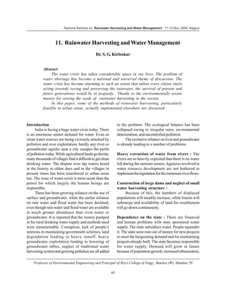 National Seminar on Rainwater Harvesting and Water Management 11-12 Nov. 2006, Nagpur



                   11. Rainwater Harvesting and Water Management
                                               Dr. S. G. Kirloskar


           Abstract
                The water crisis has taken considerable space in our lives. The problem of
           water shortage has become a national and universal theme of discussion. The
           water crisis has become alarming to such an extent that unless every citizen starts
           acting towards saving and preserving the rainwater, the survival of present and
           future generations would be in jeopardy. Thanks to the environmentally aware
           masses for sowing the seeds of rainwater harvesting in the society.
                In this paper, some of the methods of rainwater harvesting, particularly
           feasible in urban areas, actually implemented elsewhere are discussed.



Introduction                                                     to the problem. The ecological balance has been
      India is facing a huge water crisis today. There           collapsed owing to irregular rains, environmental
is an enormous unmet demand for water. Even as                   deterioration, and uncontrolled pollution.
clean water sources are being viciously attacked by                    The exclusive reliance on river and groundwater
pollution and over exploitation, hardly any river or             is already leading to a number of problems.
groundwater aquifer near a city escapes the perils
of pollution today. While agricultural lands go thirsty,         Heavy extraction of water from rivers : The
many thousands of villages find it difficult to get clean        rivers are so heavily exploited that there is no water
drinking water. The dispute over tap waters heard                left during the summer season. Agencies involved in
in the history in olden days and in the villages in              water resource development are not bothered to
present times has been transferred to urban areas                implement the legislation for the minimum river flows.
too. The issue of water-crisis is more acute than the
petrol for which largely the human beings are                    Construction of large dams and neglect of small
responsible.                                                     water harvesting structure :
      There has been growing reliance on the use of                    Because of this, the numbers of displaced
surface and groundwater, while the earlier reliance              populations will steadily increase, while forests will
on rain water and flood water has been declined,                 submerge and availability of land for resettlement
even though rain water and flood water are available             will go down continuously.
in much greater abundance than river water or
groundwater. It is reported that the money pumped                Dependence on the state : There are financial
in for rural drinking water supply and methods used              and human problems with state sponsored water
were unsustainable. Corruption, lack of people’s                 supply. The state subsidises water. People squander
interests in maintaining government schemes, land                it. The state soon runs out of money for new projects
degradation leading to heavy runoff, heavy                       to meet the burgeoning demand and for maintaining
groundwater exploitation leading to lowering of                  projects already built. The state becomes responsible
groundwater tables, neglect of traditional water                 for water supply. Demand will grow in future
harvesting system and growing pollution are all added            because of population growth, increased urbanization,

    Professor of Environmental Engineering and Principal of Rizvi College of Engg., Bandra (W), Mumbai 50

                                                            65
 