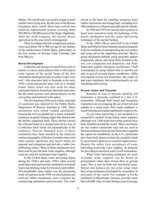 ditches. The runoff water was used to irrigate a much         served as the basis for installing numerous butyl
smaller lower-lying area. By the time of the Roman            rubber catchments and storage bags, including over
occupation these runoff farms had evolved into                300 installations in Hawaii and other pacific islands.
relatively sophisticated systems covering about                     In 1958 and 1959 two ancient farm systems in
300,000 ha (740,000 acres) of the Negev Highlands.            Israel were restored to study the hydrology of the
After the Arab conquest, the ancient desert                   desert catchments and the water harvesting
agriculture in this area slowly disintegrated.                techniques of the ancient farmers.
      There is evidence that less complicated systems               In the 1960’s Myers and Cluff in the United
were used about 700 to 900 yrs ago by the Indians             States and Hillel in Israel initiated research programs
of the southwestern United States, particularly in            to devise methods of waterproofing the soil surface
the four corners of Arizona, Utah, Colorado, and              and using soil as the supporting structure. Myer’s
New Mexico.                                                   group developed methods using sprayable asphalt
                                                              compounds, plastic and metal films bonded to the
Recent Development                                            soil, soil compaction and dispersion, and field-
      Collection and storage of runoff from roofs of          fabricated asphalt fiberglass membranes. Cluff
houses is a more recent practice that is still used in        concentrated on using sodium salts to seal the soil
some regions of the world. Some of the first                  and on gravel-covered plastic membranes. Hillel
catchments build specifically to collect water were           investigated several soil treatments, like crude oil
roof – like structures built in Australia in the early        and water repellants, but worked primarily on soil
1930’s using galvanized sheet iron on a wooden                smoothing and crusting.
frame. Sheet metal was also used for other
catchments built in Australia at about the same time,         Present Status and Potential
but the metal sections were placed directly on the                 Research on ways to increase runoff by soil
soil surface and anchored with spikes.                        treatments is presently confined to a few U.S.
      The development of the most widely used type            researchers. Although both Israeli and Australian
of catchment was reported by the Public Works                 researchers are investigating the use of fuel oils and
Department of Western Australia in 1956. These                asphalt on a small scale, their major emphasis is
catchments were called “roaded catchments”                    runoff farming and roaded catchments, respectively.
because the soil was graded into a series of parallel              As yet water harvesting is not accepted as a
roadways or gently sloping ridges that drained into           competitive method of providing water supplies,
the ditches separating them. These ditches carried            although over 3,000 water harvesting systems have
the collected water to a storage reservoir by way of          been installed around the world. Most catchments
a collection ditch which ran perpendicular to the             are the roaded catchments type and are used in
roadways. Several thousand acres of these                     Western Australia where private farms have supplied
catchments have been installed in the relatively              the capital for installation. In the U.S. catchments
uniform topography of Western Australia where soils           have been built almost exclusively on public lands
often contain significant clay layers which are               by government agencies or research organizations.
exposed and compacted and provide a rather low                Despite the rather slow acceptance of water
infiltrating surface. Most of these catchments have           harvesting to provide water supplies, its potential
been used to provide farm water supplies, although            for providing economical water is still tremendous.
some are used for municipal water supplies.                        When water harvesting techniques are used,
      In the United States water harvesting began             available water supplies can be based on
during the 1940’s and early 1950’s when several               precipitation rather than stream flow or ground
small sheet steel and concrete catchments were built          water. This is true for both arid and humid areas.
to provide drinking water for livestock and wildlife.         Hawaii and Jamaica are two areas using water
Of considerably more impact was the pioneering                harvesting techniques developed by researchers in
work of Lauritzen in the 1950’s in which plastic and          arid parts of the world. For example, a 0.6-ha
artificial rubber membranes were evaluated for                catchment in Manchester, Jamaica, provides more
constructing catchments and reservoirs. This work             than 245,000 1/day of water during a year of average

                                                         71
 