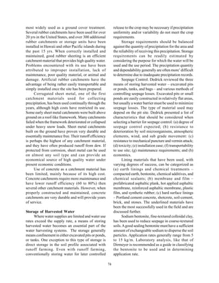 most widely used as a ground cover treatment.                release to the crop may be necessary if precipitation
Several rubber catchments have been used for over            uniformity and/or variability do not meet the crop
20 yrs in the United States, and over 300 additional         requirements.
rubber catchments or storage units have been                       Storage requirements should be balanced
installed in Hawaii and other Pacific islands during         against the quantity of precipitation for the area and
the past 15 yrs. When correctly installed and                the reliability of receiving this precipitation. Storage
maintained, good rubber sheeting is an efficient             requirements can be readily estimated by
catchment material that provides high quality water.         considering the purpose for which the water will be
Problems encountered with its use have been                  used and the use period. The precipitation quantity
attributed to improper installation, lack of                 and dependability generally are often more’ difficult
maintenance, poor quality material, or animal and            to determine due to inadequate precipitation records.
damage. Artificial rubber catchments have the                      Seepage Control. Dedrick reviewed the three
advantage of being rather easily transportable and           means of storing harvested water – excavated pits
simply installed once the site has been prepared.            or ponds, tanks, and bags – and various methods of
      Corrugated sheet metal, one of the first               controlling seepage losses. Excavated pits or small
catchment materials used for collecting                      ponds are easily constructed in relatively flat areas,
precipitation, has been used continually through the         but usually a water barrier must be used to minimize
years, although high costs have restricted its use.          seepage losses. The type of material used may
Some early sheet metal catchments were built above           depend on the pit site. Dedrick presented a list of
ground on a roof-like framework. Many catchments             characteristics that should be considered when
failed when the framework deteriorated or collapsed          selecting a barrier for seepage control: (a) degree of
under heavy snow loads. Sheet metal catchments               seepage control expected; (b) resistance to
built on the ground have proven very durable and             deterioration by soil microorganisms, atmospheric
essentially maintenance free. Their runoff efficiency        elements, wind, and sub grade movement: (c)
is perhaps the highest of any catchment material,            resistance to mechanical puncture and vermin attack;
and they have often produced runoff from dew. If             (d) toxicity; (e) installation ease; (f) transportability
protected from corrosion, sheet metal can be used            to use site; (g) maintenance requirements; and (h)
on almost any soil type and can provide an                   economics.
economical source of high quality water under                      Lining materials that have been used, with
present economic conditions.                                 varying degrees of success, can be categorized as
      Use of concrete as a catchment material has            (a) earth linings and chemical treatments –
been limited, mainly because of its high cost.               compacted earth, bentonite, chemical additives, and
Concrete catchments require more maintenance and             chemical sealants; (b) membrane and film –
have lower runoff efficiency (60 to 80%) then                prefabricated asphaltic plank, hot applied asphaltic
several other catchment materials. However, when             membrane, reinforced asphaltic membrane, plastic
properly constructed and maintained, concrete                film, and synthetic rubber; (c) hard surface linings
catchments are very durable and will provide years           – Portland cement concrete, shotcrete, soil-cement,
of service.                                                  brick, and stones. The underlined materials have
                                                             been the most successfully used in the field and are
Storage of Harvested Water                                   discussed further.
     Where water supplies are limited and water use                Sodium bentonite, fine-textured colloidal clay,
rates exceed the supply rate, a means of storing             has been used to reduce seepage in coarse-textured
harvested water becomes an essential part of the             soils. A good sealing bentonite must have a sufficient
water harvesting systems. The storage generally              amount of exchangeable sodium to disperse the soil
means confinement in either excavated pits or ponds,         particles. Application rates generally range from 5
or tanks. One exception to this type of storage is           to 15 kg/m. Laboratory analysis, like that of
direct storage in the soil profile associated with           Dirmeyer is recommended as a guide in classifying
runoff farming. Even with runoff farming,                    the bentonite to be used and in determining
conventionally storing water for later controlled            application rate.

                                                        74
 