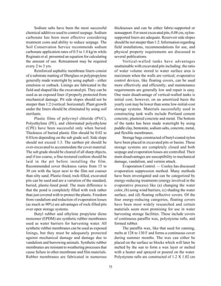 Sodium salts have been the most successful              thicknesses and can be either fabric-supported or
chemical additives used to control seepage. Sodium            nonsupport. For most excavated pits, 0.08 cm, nylon-
carbonate has been most effective considering                 supported liners are adequate. Reservoir side slopes
treatment costs and ability to reduce seepage. The            should be not steeper than 1:2. Information regarding
Soil Conservation Service recommends sodium                   field installations, recommendations for use, and
carbonate application rates of 0.5 to 1.0 kg/m while          physical property requirements are discussed in
Reginato et al. presented an equation for calculating         several publications.
the amount of use. Retreatment may be required                      Vertical-walled tanks have advantages
every 2 to 3 yrs.                                             unattainable with excavated pits including: the ratio
      Reinforced asphaltic membrane liners consist            of water volume stored to water surface area is
of a substrate matting of fiberglass or polypropylene         maximum when the walls are vertical; evaporative
generally made watertight by using asphalt – either           control devices, like floating covers, can be used
emulsion or cutback. Linings are fabricated in the            more effectively and efficiently; and maintenance
field and shaped like the excavated pit. They can be          requirements are generally low and repair is easy.
used as an exposed liner if properly protected from           One main disadvantage of vertical-walled tanks is
mechanical damage. Pit side slopes should not be              initial cost; however, on an amortized basis the
steeper than 1:2 (vertical: horizontal). Plant growth         yearly cost may be lower than some low-initial-cost
under the liners should be eliminated by using soil           storage systems. Materials successfully used in
sterilants.                                                   constructing tank walls include Portland cement
      Plastic films of polyvinyl chloride (PVC),              concrete; plastered concrete and metal. The bottom
Polyethylene (PE), and chlorinated polyethylene               of the tanks has been made watertight by using
(CPE) have been successful only when buried.                  puddle clay, bentonite, sodium salts, concrete, metal,
Thickness of buried plastic film should be 0.02 to            and flexible membranes.
0.03cm depending on the sub grade soil. Side slope                  Storage bags constructed of butyl-coated nylon
should not exceed 1:3. The earthen pit should be              have been placed in excavated pits or basins. These
over-excavated to accommodate the cover material.             storage systems are completely closed and both
The sub grade should be cleared of all sharp objects,         seepage and evaporation losses are controlled. Their
and if too coarse, a fine-textured cushion should be          main disadvantages are susceptibility to mechanical
laid in the pit before installing the film.                   damage, vandalism, and vermin attack.
Recommended cover thickness varies from 15 to                       Evaporation Control. — Cooley has discussed
30 cm with the layer next to the film not coarser             evaporation suppression method. Many methods
than silty sand. Plastic-lined, rock-filled, excavated        have been investigated and can be categorized by
pits can be used and are a variation of the standard,         energy-reducing treatments (energy involved in the
buried, plastic-lined pond. The main difference is            evaporative process) like (a) changing the water
that the pond is completely filled with rock rather           color, (b) using wind barriers, (c) shading the water
than just covered with to protect the plastic. Freedom        surface, and (d) floating reflective covers. Of the
from vandalism and reduction of evaporation losses            four energy-reducing categories, floating covers
(as much as 90%) are advantages of rock-filled pits           have been most widely researched and certain
over open storage systems.                                    materials seem most promising for use in water
      Butyl rubber and ethylene propylene diene               harvesting storage facilities. These include covers
monomer (EPDM) are synthetic rubber membranes                 of continuous paraffin wax, polystyrene rafts, and
used as water barriers for harvesting water. All              formed rubber.
synthetic rubber membranes can be used as exposed                   The paraffin wax, like that used for canning,
linings, but they must be adequately protected                melts at 128 to 130 F and forms a continuous cover
against mechanical damage and damage due to                   during summer months. The wax can either be
vandalism and burrowing animals. Synthetic rubber             placed on the surface as blocks which will later be
membranes are resistant to weathering processes that          melted by the sun to form a wax layer or melted
cause failure in other membrane and film materials.           with a heater and sprayed or poured on the water.
Rubber membranes are fabricated in numerous                   Polystyrene rafts are constructed of 1.2 X 1.02 cm

                                                         75
 
