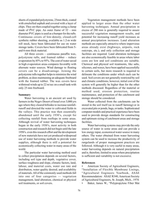 sheets of expanded polystyrene, 25mm thick, coated                  Vegetation management methods have been
with emulsified asphalt and covered with a layer of           applied to larger areas than the other water
chips. They are then coupled together using a clamp           harvesting techniques. Annual precipitation in
made of PVC pipe. An outer frame of 32 – mm                   excess of 280 mm is generally required to assure
diameter PVC pipes is used as a bumper for the rafts.         successful vegetation management results, and
Continuous covers of low-density, closed-cell                 potential for increasing runoff yield increases as
synthetic rubber sheeting, available as 1.2-m wide            annual precipitation increases. Land alteration
roll stock, have been fabricated for use on water             methods are especially attractive where impervious
storage tanks. Covers have been fabricated from 5-            areas already exist (highways, airports, rock
and 6-mm thick material.                                      outcrops, etc.), and only collection and storage
      All three covers – continuous paraffin wax,             facilities are required. Land alteration techniques
polystyrene rafts, and foamed rubber – reduce                 are also economically feasible in areas where labor
evaporation by 85% to 95%. The cost of water saved            costs are low and soil conditions are suitable.
in high evaporation areas compares favorably with             Chemical and physical soil treatments, like salts,
alternate water sources. Wind damage to floating              silicones, and waxes, have been applied successfully
covers can be a disadvantage. Joining the                     to certain soils, but more research is required to
polystyrene rafts together helps to minimize the wind         delineate the conditions under which each can be
problem, as does maintaining an adequate freeboard            used. Soil covers are not generally restricted by soil
with the foamed rubber. The wax covers have                   and climatic conditions; however, initial cost of the
withstood winds up to 22 m/sec on a small tank with           system will generally be higher than for the other
only 25 mm freeboard.                                         methods discussed. Regardless of the material or
                                                              method used, erosion protection, routine
Summary                                                       maintenance, and protection of the catchment and
      Water harvesting is an ancient art used by              storage should be considered.
farmers in the Negev Desert of Israel over 3,000 yrs                Water collected from the catchments can be
ago where they cleared hillsides to increase rainfall-        stored in the soil itself (as in runoff farming) or in
runoff and directed the water to cultivated fields in         excavated pits or ponds, bags, or tanks. Sophisticated
the valleys. This practice was then essentially               computer models and practical experience have been
abandoned until the early 1930’s, except for                  used to provide design standards for constructing
collecting rainfall from rooftops in some areas.              and optimum sizing of catchment areas and storage
Although revival of water harvesting techniques               facilities.
began in the early 1930’s, most activity in both                    Water harvesting systems may provide the only
construction and research did not begin until the late        source of water in some areas and can provide a
1950’s. even this research effort and the development         low energy input, economical water source in many
of new materials have not yet produced widespread             others. The water obtained from water harvesting
use of water harvesting methods to provide water              system can be used to increase the productivity of
supplies, although there is still a potential for             rangelands of proper management practices are
economically collecting water in many areas of the            followed. Although it is very useful in many areas,
world.                                                        water harvesting depends on natural precipitation
      The particular water harvesting method used             and is, therefore, limited to areas where precipitation
to collect precipitation depends on several factors,          is sufficient and variability is not excessive.
including soil type and depth, vegetative cover,
surface roughness and slope, climatic factors, land,          References
labour, and material costs, water use rate and                •    American Society of Agricultural Engineers,
distribution, water quality desired, and availability         “Installation of Flexible Membrane Linings,
of materials. All of the commonly used methods fall           “Agricultural Engineers Yearbook, ASAE
into one of four categories — vegetation                      Recommendation: ASAE R340, American Society
management, land alteration, chemical or physical             of Agricultural Engineers, St. Joseph, Mich., 1974.
soil treatments, or soil covers.                              •    Baker, James W., “Polypropylene Fiber Mat

                                                         76
 