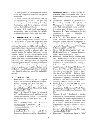 •     To apply fertilizer to crops through irrigation              Population Reports, Series M, No. 14.
      water by computer-controlled fertigation                     Population Information Program, Johns Hopkins
      techniques.                                                  School of Public Health, Baltimore, December
•     To adopt controlled environment farming                      1997.
      wherever easily feasible: This provides                  •   United States Department of Agriculture. ARS
      monitoring and control of lighting, humidity,                National Program # 201 on Water Quality and
      temperature, CO2 level, irrigation, nutrients                Management : Component I – Agricultural
      supply, chemical treatments, etc.                            watershed management, Component II –
•     To adopt a GIS coupled soil-water-balance                    Irrigation and drainage management,
      computation system to calculate the available                Component III – Water quality protection and
      residual soil-moisture for its better utilization.           management, 1998 – ongoing. <
                                                                   www.nps.ars.usda.gov >
4.0     CONCLUDING REMARKS                                     •   Li, F., S. Cook, G. T. Geballe and W. R.
        Water is a very valuable resource. There are               Burch. Rainwater Harvesting Agriculture: An
no serious efforts to gain water by practices like                 integrated system for water management on
rainwater harvesting, watersheds and mini-ponds.                   rainfed land in China’s semiarid areas, AMBIO
Rainwater harvesting should be made mandatory.                     – Journal of Human Environment, Vol. 29, Issue
Sequential water use (reuse, recovery and recycling                8, December 2000, pp. 477-483.
of waste waters) should be planned wherever                    •   Gleick, P. H. The World’s Water 2000 - 2001:
possible so that the load on fresh water can be                    The Biennial Report on Freshwater Resources.
reduced. Water’s presence in agro-ecosystems                       Island Press, Washington, DC, 2000.
should be treated on a holistic approach, and by               •   Rijsberman, F. and D. Molden. Balancing water
employing scientific management tools it should be                 uses: water for food and water for nature
judiciously used. For agriculture, an integrated                   (Thematic background paper), International
water management practice consisting of three main                 Conference on Freshwater, Bonn, Germany, 3-
components – rain water harvesting, water-saving                   7 December 2001.
micro-irrigation, and highly efficient crop                    •   Smajstrla, A.G., B.J. Boman, D.Z. Haman, F.T.
production – should be adopted. Conservation of                    Izuno, D.J. Pitts and F.S. Zazueta. Basic
water should be taken as a way of life and widely                  irrigation scheduling in Florida < http://
adopted.                                                           edis.ifas.ufl.edu/AE111 > Bulletin # 249,
                                                                   Agricultural and Biological Engineering
SELECTED READING                                                   Department, Cooperative Extension Service,
• Goodchild, M.F., B.O. Parks and L.T. Steyaert                    Institute of Food and Agricultural Sciences,
   (Eds.). Environmental Modelling with GIS.                       University of Florida, Gainesville, 2002.
   Oxford University Press, New York, 1993.                    •   Fahimi, F.R., L. Creel and R.M. De Souza.
• Berkhoff, J. A Strategy for Managing Water in                    Finding The Balance: Population and Water
   the Middle East and North Africa. World Bank,                   Scarcity in the Middle East and North Africa.
   Washington, DC, 1994.                                           Population Reference Bureau, Washington, DC,
• Bian, F., Z. Sha and W. Hong. An integrated                      2002.
   GIS and knowledge-based decision support                    •   Simonne, E. and G. Hochmuth. Irrigation
   system in assisting farm-level agronomic                        scheduling as a means of applying the right
   decision-making. J. Geogr. Syst., 1995, 3, pp.                  water amount and monitoring soil moisture for
   49-67.                                                          vegetable crops grown in Florida in the BMP
• Soil-Moisture Systems. ESI – Canada <                            era. Document # HS909, Horticultural Sciences
   www.esica.com > , Irrometer – USA                               Department, Cooperative Extension Service,
  < www.irrometer.com > , Sentek – Australia <                     Institute of Food and Agricultural Sciences,
   www.sentek.com.au > .                                           University of Florida, Gainesville, 2003 < http:/
• Hinrichsen, D., B. Robey and U. D.                               /edis.ifas.ufl.edu/HS166 >
   Upadhyay. Solutions for a Water-Short World.                •   Rijsberman, F. Sanitation and Water, In: Global

                                                           8
 