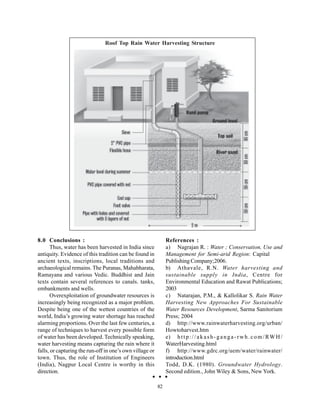 Roof Top Rain Water Harvesting Structure




8.0 Conclusions :                                              References :
       Thus, water has been harvested in India since           a) Nagrajan R. : Water ; Conservation, Use and
antiquity. Evidence of this tradition can be found in          Management for Semi-arid Region: Capital
ancient texts, inscriptions, local traditions and              Publishing Company;2006.
archaeological remains. The Puranas, Mahabharata,              b) Athavale, R.N. Water harvesting and
Ramayana and various Vedic. Buddhist and Jain                  sustainable supply in India, Centre for
texts contain several references to canals. tanks,             Environmental Education and Rawat Publications;
embankments and wells.                                         2003
       Overexploitation of groundwater resources is            c) Natarajan, P.M., & Kallolikar S. Rain Water
increasingly being recognized as a major problem.              Harvesting New Approaches For Sustainable
Despite being one of the wettest countries of the              Water Resources Development, Sarma Sanitorium
world, India’s growing water shortage has reached              Press; 2004
alarming proportions. Over the last few centuries, a           d) http://www.rainwaterharvesting.org/urban/
range of techniques to harvest every possible form             Howtoharvest.htm
of water has been developed. Technically speaking,             e) h t t p : / / a k a s h - g a n g a - r w h . c o m / RW H /
water harvesting means capturing the rain where it             WaterHarvesting.html
falls, or capturing the run-off in one’s own village or        f) http://www.gdrc.org/uem/water/rainwater/
town. Thus, the role of Institution of Engineers               introduction.html
(India), Nagpur Local Centre is worthy in this                 Todd, D.K. (1980). Groundwater Hydrology.
direction.                                                     Second edition., John Wiley & Sons, New York.

                                                          82
 