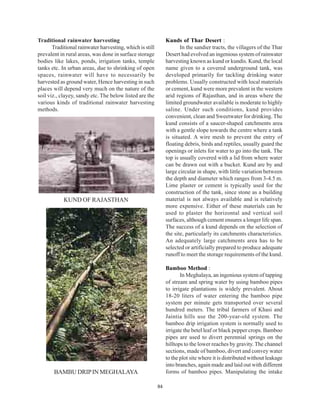 Traditional rainwater harvesting                               Kunds of Thar Desert :
       Traditional rainwater harvesting, which is still               In the sandier tracts, the villagers of the Thar
prevalent in rural areas, was done in surface storage          Desert had evolved an ingenious system of rainwater
bodies like lakes, ponds, irrigation tanks, temple             harvesting known as kund or kundis. Kund, the local
tanks etc. In urban areas, due to shrinking of open            name given to a covered underground tank, was
spaces, rainwater will have to necessarily be                  developed primarily for tackling drinking water
harvested as ground water, Hence harvesting in such            problems. Usually constructed with local materials
places will depend very much on the nature of the              or cement, kund were more prevalent in the western
soil viz., clayey, sandy etc. The below listed are the         arid regions of Rajasthan, and in areas where the
various kinds of traditional rainwater harvesting              limited groundwater available is moderate to highly
methods.                                                       saline. Under such conditions, kund provides
                                                               convenient, clean and Sweetwater for drinking. The
                                                               kund consists of a saucer-shaped catchments area
                                                               with a gentle slope towards the centre where a tank
                                                               is situated. A wire mesh to prevent the entry of
                                                               floating debris, birds and reptiles, usually guard the
                                                               openings or inlets for water to go into the tank. The
                                                               top is usually covered with a lid from where water
                                                               can be drawn out with a bucket. Kund are by and
                                                               large circular in shape, with little variation between
                                                               the depth and diameter which ranges from 3-4.5 m.
                                                               Lime plaster or cement is typically used for the
                                                               construction of the tank, since stone as a building
            KUND OF RAJASTHAN                                  material is not always available and is relatively
                                                               more expensive. Either of these materials can be
                                                               used to plaster the horizontal and vertical soil
                                                               surfaces, although cement ensures a longer life span.
                                                               The success of a kund depends on the selection of
                                                               the site, particularly its catchments characteristics.
                                                               An adequately large catchments area has to be
                                                               selected or artificially prepared to produce adequate
                                                               runoff to meet the storage requirements of the kund.

                                                               Bamboo Method :
                                                                      In Meghalaya, an ingenious system of tapping
                                                               of stream and spring water by using bamboo pipes
                                                               to irrigate plantations is widely prevalent. About
                                                               18-20 liters of water entering the bamboo pipe
                                                               system per minute gets transported over several
                                                               hundred meters. The tribal farmers of Khasi and
                                                               Jaintia hills use the 200-year-old system. The
                                                               bamboo drip irrigation system is normally used to
                                                               irrigate the betel leaf or black pepper crops. Bamboo
                                                               pipes are used to divert perennial springs on the
                                                               hilltops to the lower reaches by gravity. The channel
                                                               sections, made of bamboo, divert and convey water
                                                               to the plot site where it is distributed without leakage
                                                               into branches, again made and laid out with different
       BAMBU DRIP IN MEGHALAYA                                 forms of bamboo pipes. Manipulating the intake

                                                          84
 
