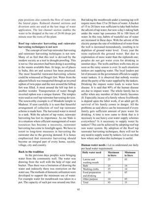pipe positions also controls the flow of water into         But taking the mouthwash under a running tap will
the lateral pipes. Reduced channel sections and             require more than 15 to 20 liters of water. A bucket
diversion units are used at the last stage of water         of 15 to 20 liters was sufficient to take bath before
application. The last channel section enables the           the advent of tap water, but now a day’s taking bath
water to be dropped at the rate of 20-80 drops per          under the water tap consumes 50 to 100 liters of
minute near the roots of the plant.                         water. In this way, habits of wasteful use of water
                                                            are increased in these days. With the advent of the
Roof top rainwater harvesting and rainwater                 electric pumps the rate of withdrawal of water from
harvesting techniques is not new                            the well is increased tremendously, resulting in to
       The concept of roof top rainwater harvesting         depletion of ground water level. Every year the
and rainwater harvesting techniques is not new.             rains replenish the ground water. But due to
Many of us feel that this tool is devised by the            exploitation of more water than the replenish one;
modern society as a tool to drought proofing. This          peoples do not get water even for drinking in
is not so. Our ancestors had been doing it according        summer days. The wells and bore wells runs dry as
to the means available then. At large, no of places         soon as the rainy season is over. In such situations
in India, this art and science has been practiced.          tankers are supplying water. The local leaders put
The most beautiful rainwater-harvesting scheme              lot of pressure on the government officials to supply
could be witnessed at Deogiri fort. Water from the          water tankers. It is observed that nobody worries
adjacent hillock was transported through an inverted        about the purity of the water supplied by the tankers.
siphon of twin pipes and the mot around the hilltop         Drinking the impure water leads to water born
fort was filled. A moat around the hill top fort is         disease. It is said that 80% of the human disease
another wonder. Transportation of water though              are due to impure water. The whole family has to
inverted siphon was a unique feature. The temples           suffer when any member of their family becomes
were used as roof top rainwater harvesting devices.         ill. Especially incase of a family whose livelihoods
The noteworthy example is of Minakshi temple in             is depend upon the labor work, if an adult get ill,
Madurai. If seen carefully it is seen that beautiful        survival of his family comes in danger. All the
arrangement of collection of roof top rainwater             problems as said above can be minimized if every
scheme is made here. The harvested water is stored          family gets sufficient amount of pure water for
in a tank. With the advent of tap water, rainwater          drinking. A time is now came to think that is it
harvesting has lost its importance. As our State is         necessary to use heavy cost water supply schemes
in a situation where efficient management of water          everywhere? Is it necessary to supply water by
resources has become a necessity, rainwater                 tankers? This can be achieved by adopting roof top
harvesting has come to limelight again. We have to          rain water system. By adoption of the Roof top
resort to long-term measures in harvesting the              rainwater harvesting techniques, there will not be
rainwater due to the growing demand. It is hence            any need to supply water by tankers. Let us see that
emphasized that rainwater harvesting should                 how where and when this technique is useful.
become an integral part of every home, society,
village, city and country.                                  Human water needs : Let us understand our daily
                                                            per head water requirement.
Back to the tradition                                        Daily water need        Maximum        Minimum
      In the previous days peoples were bringing                                     in liters      in liters
water from the community well. The water was                 Latrine and             25             05
drawing from the well with the help of rope and              washing mouth
bucket. Thus there was a limitation of drawing the           Bath                    25             10
water and indirectly there was restriction on the            Washing cloths          25             10
water use. The methods of domestic utilization were          Food preparation        10             05
developed to support the minimum use of water.               and drinking
For example water for mouthwash was taken in a               Other purpose           10             05
pot. The capacity of such pot was around one liter.          Total                   95             35

                                                       85
 