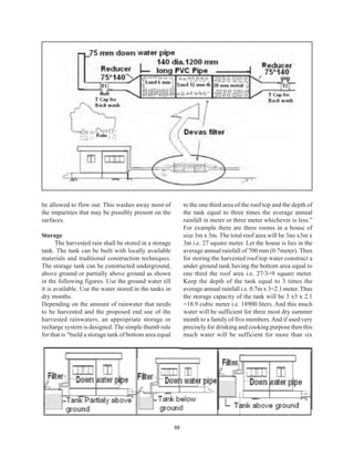 be allowed to flow out. This washes away most of              to the one third area of the roof top and the depth of
the impurities that may be possibly present on the            the tank equal to three times the average annual
surfaces.                                                     rainfall in meter or three meter whichever is less.”
                                                              For example there are three rooms in a house of
Storage                                                       size 3m x 3m. The total roof area will be 3no x3m x
       The harvested rain shall be stored in a storage        3m i.e. 27 square meter. Let the house is lies in the
tank. The tank can be built with locally available            average annual rainfall of 700 mm (0.7meter). Then
materials and traditional construction techniques.            for storing the harvested roof top water construct a
The storage tank can be constructed underground,              under ground tank having the bottom area equal to
above ground or partially above ground as shown               one third the roof area i.e. 27/3=9 square meter.
in the following figures. Use the ground water till           Keep the depth of the tank equal to 3 times the
it is available. Use the water stored in the tanks in         average annual rainfall i.e. 0.7m x 3=2.1 meter. Thus
dry months.                                                   the storage capacity of the tank will be 3 x3 x 2.1
Depending on the amount of rainwater that needs               =18.9 cubic meter i.e. 18900 liters. And this much
to be harvested and the proposed end use of the               water will be sufficient for three most dry summer
harvested rainwaters, an appropriate storage or               month to a family of five members. And if used very
recharge system is designed. The simple thumb rule            precisely for drinking and cooking purpose then this
for that is “build a storage tank of bottom area equal        much water will be sufficient for more than six




                                                         88
 