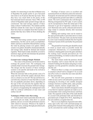 months. It is interesting to note that in Bikaner area        •     Rooftops of houses serve as excellent and
of Rajasthan the people prefer to give harvested              economical form of collection centers for rainwater.
rain water to an ill person than the tap water. Thus          If properly diverted and used for artificial recharge
they have very much faith on the purity of the                it will augment the ground water table to a sufficient
harvested and stored rainwater. Since 1986, in 450            extent. The roof is connected to the well through a
school of Rajasthan under ground storage tank are             filtering arrangement by PVC pipe. A valve system
constructed. The total storage capacity of these              can be incorporated to flush the initial part of the
tanks is about 27 million liters. The students and the        rainwater to get rid of impurities collected on the
staff have drunk the water since its inception and            roof. Rainwater also can be collected and stored in
there have been no complain from their teacher or             large sumps to consume directly after necessary
parents that they have fallen ill from drinking the           chlorination.
water.                                                        •     Bathing and washing water can be routed to
                                                              the open ground nearby to percolate down to retain
Maintenance                                                   the soil moisture. The gray water can also be treated
     Water harvesting systems require occasional              by some water treatment methods like Soil Aquifer
maintenance, but this can be easily accomplished.             Treatment System (SAT) and further the pretreated
Debris and leaves should be filtered before storing           water.
the water by placing screens over gutters. Debris             •     The ground level near the gate should be raised
screens over gutters should be cleaned periodically           to retain as much water as possible inside the
and storage tanks should be drained and cleaned               compound. Alternatively, it is recommended to
regularly. Water kept in tanks should be covered to           construct a sloping gutter across the gates and direct
minimize algae growth and eliminate the potential             the rushing water towards percolation pit. For
for any mosquito breeding.                                    multistoried building, it is better to direct this water
                                                              to a recharge well.
Ground water recharge-Simple Methods                          •     The storm drains inside the premises should
      The water in the premises can be harvested to           have boundary wall to ensure that the rain water
recharge the ground water. The recharging will                instead of rushing into the drains and going as waste,
certainly help to increase the ground water storage.          stagnates over the ground for sometime and seeps
The design and the location of these recharge                 into the soil.
systems is site specific and needs to be evolved as           •     Wherever there is a slope, it is recommended
per the requirements.                                         to construct a dwarf wall to a height if 1 ft, to avoid
When the rainwater falls on the ground, some of it            run-off as well as to retain the rain water and allow
seeps into the soil but the surplus adversely flows           for slow percolation.
out as a stream or as run-off. The top soil however,          •     The run-off water generated in monsoons
can hold only a fraction of water that falls on it and        within an area can be well utilized for ground water
the rest gradually percolates down, depending on              recharging by diverting it into suitably designed
the type of the soil and joins the aquifers that are          recharge structures in public parks, splay grounds,
groundwater-bearing formation Artificial recharge             stadiums, airports, stations, temple tanks, etc.
is a process of augmenting the underground water              •     Storm water drains should be designed in such
table by artificial infiltration of rain water and            a way that two separate segments are made so as to
surface run-off.                                              accommodate water coming from houses and from
                                                              roads. The segments on the sides of the roads should
Techniques of Rain water Harvesting.                          be covered with perforated slabs and should have
•    to make more water to percolate down the soil,           percolation pits of depth 20 to 50 ft., depending on
percolation pits are made, when there is a paved              the soil condition, at regular intervals.
pathway and are covered with perforated concrete              •     Due to severe depletion of ground water table,
slabs wherever necessary. Whenever the depth of               many open wells, bore wells and hand pumps are
clay soil is more, recharge through percolation pits          getting dried. Instead of discarding these wells, they
with bore is preferable.                                      can be converted into useful recharge wells. Roof

                                                         89
 