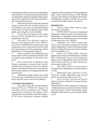 considering the drinking water scarcity and irrigation        suggestions and encouragement while preparing the
needs of the area. It will generate many fold benefits        paper. Sincere thanks are due to S/Sh. Bhushan
to ameliorate the suffering of underprivileged regions        Lamsoge, Binoy Ranjan, D.N.Mandal, B.N.Warke,
and economic upliftment of the local populations.             S.K.Bhatnagar, scientists, CGWB, CR who have
The recommendations follow.                                   collected the valuable data from the district.
1.       Efforts may be made to utilise the maximum
volume of water from the available potential of               REFERENCES
951.6 MCM or the actual non-commuted surplus                  1.        Census of India (2001): District census,
runoff, which will cater the drinking needs of rural          Yavatmal (Un published).
people even during the 4 summer months.                       2.        CGWB (2006): Report on Groundwater
2.       The existing rural ground water supply               management studies in parts of Yavatmal district,
schemes will be strengthened by ground water                  Maharashtra. Un published Central Ground Water
augmentation measures.                                        Board, Ministry of Water Resources, Government
3.       Alternately, the additional irrigation               of India report for A.A.P.; 2005-06.
potential can be generated from 951.61 MCM to                 3.        Deshmukh A.B. (1994): Ground water
the extent of 1,29,500 hectors considering the crop           resources and development potential of Yavatmal
requirement of 0.65 m prevailing in the area. Both            district, Maharashtra. Central Ground Water Board,
these requirement may also be managed by suitable             Ministry of Water Resources, Government of India,
appropriation of the augmented resources.                     report no 629/DIS. p. 62.
4.       Stress on ground water withdrawals from              4.        GSDA and CGWB (2005): Dynamic
deeper aquifers will be reduced which shall be used           ground water resources of Maharashtra as on March
in exigency and emergency for the future water                2004. Groundwater Surveys and Development
needs.                                                        Agency, Govt of Maharashtra and Central Ground
5.       Parts of the district is affected by high            Water Board, Ministry of Water Resources,
fluoride concentration in ground water resources              Government of India, p.332.
and therefore the utilization of water from phreatic          5.        GSI (2001): District resource map of
aquifers will minimize the fluorosis in the endemic           Yavatmal district, Maharashtra. Geological Survey
areas as deeper aquifers are discharging fluoride rich        of India.
ground waters.                                                6.        Maharashtra State Gazetteers (1974):
6.       Appropriate recharge schemes best suited             Gazetteers of India, Maharashtra state, Yeotmal
in the area may be identified on the basis of local           district, Second Edition (Revised), p. 872.
and site-specific surveys and terrain conditions.             7.        Socio Economic Review and District
                                                              Statistical Abstract (2003-04): Yavatmal District,
ACKNOWLEDGEMENTS                                              Maharashtra.
        The authors thank Shri Dinesh Prakash,                Subramanian P.R. (1998): Ground water exploration
Regional Director CGWB; CR, Nagpur for                        in Maharashtra State and Union Territory of Dadra
providing necessary guidelines and valuable                   and Nagar Haveli. Central Ground Water Board,
suggestions in carrying out the studies. Auther               Ministry of Water Resources, Government of India.
expresses their sincere thanks to Shri P.K.Parchure,          p. 294.
Sc “D” for his constructive comments valuable




                                                         94
 