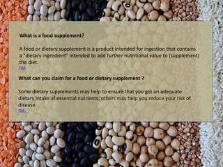 What can you claim for a food or dietary supplement ?
Some dietary supplements may help to ensure that you get an adequate
dietary intake of essential nutrients; others may help you reduce your risk of
disease.
FDA
What is a food supplement?
A food or dietary supplement is a product intended for ingestion that contains
a "dietary ingredient" intended to add further nutritional value to (supplement)
the diet.
FDA
 