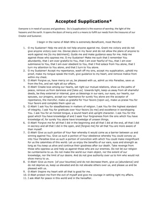 Accepted Supplications*
Everyone is in need of success and goodness. Du’a (supplication) is the essence of worship, the light of the
heavens and the earth. It opens the doors of mercy and is a means to fulfill our needs from the treasures of our
Creator and Sustainer.

                 I begin in the name of Allah Who is extremely Beneficent, most Merciful

    1. O my Sustainer! Help me and do not help anyone against me. Grant me victory and do not
        give anyone victory over me. Devise plans in my favor and do not allow the plans of anyone to
        work against me [to my detriment]. Guide me and make guidance easy for me. Help me
        against those who oppress me. O my Sustainer! Make me such that I remember You
        abundantly, that I am ever grateful to You, that I am ever fearful of You, that I am ever
        submissive to You, that I am ever obedient to You, that I find solace from You alone, that I
        turn my attention to You alone, and that I turn to You alone.
    2. O my Sustainer! Accept my repentance, wash off my sins, accept my supplication, uphold my
        proof, make my tongue speak the truth, give guidance to my heart, and remove malice from
        within my chest.
    3. O Allah! Forgive us, have mercy on us, be pleased with us, admit us into Paradise, save us
        from the fire, and set right all our affairs.
    4. O Allah! Create love among our hearts, set right our mutual relations, show us the paths of
        peace, remove us from darkness and [take us] towards light, keep us away from all shameful
        deeds, be they external or internal, give us blessings in our ears, our eyes, our hearts, our
        spouses, our progeny, accept our repentance for surely You alone are the acceptor of
        repentance, the merciful; make us grateful for Your favors [Upon us], make us praise You for
        Your favors and complete them upon us.
    5. O Allah! I ask You for steadfastness in matters of religion. I ask You for the highest standard
        of integrity. I ask You for gratitude over Your favors [to me] and excellence in worshipping
        You. I ask You for an honest tongue, a sound heart and upright character. I ask You for the
        good which You have knowledge of and I seek Your forgiveness from the sins which You have
        knowledge of, for surely You alone have knowledge of unseen things.
    6. O Allah! Forgive me for all that I did in the beginning and all that I did at the end, all that I did
        in secrecy and all that I did in the open, and [forgive me] for all that You are more aware of
        than myself.
    7. O Allah! Give us such portion of Your fear whereby it would come as a barrier between us and
        sinning against You. Give us such a portion of Your obedience whereby You could convey us
        into Your Paradise Give us such a portion of conviction with which You could make insignificant
        for us the calamities of this world. Let us enjoy the benefits of our ears, eyes and strength as
        long as You keep us alive and continue their goodness after our death. Take revenge from
        those who oppress us and help us against those who are our enemies. Do not let our religion
        be cumbersome to us. Do not make the world our main object, nor the extent of our
        knowledge, nor the limit of our desire. And do not give authority over us to him who would not
        show mercy to us.
    8. O Allah! Give us more [of your bounties] and do not decrease them, give us [abundance] and
        do not deprive us, keep us elevated and do not elevate others over us, and please us and be
        pleased with us.
    9. O Allah! Inspire my heart with all that is good for me.
    10. O Allah protect me from the evil of myself and give me courage in setting right my affairs.
    11. I ask Allah for peace in this world and in the hereafter.
 