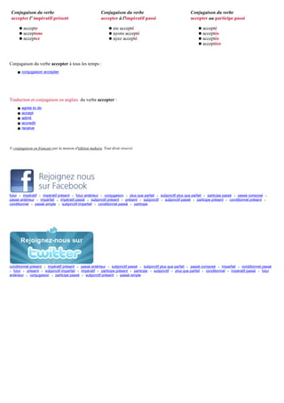 Conjugaison du verbe                                   Conjugaison du verbe                                Conjugaison du verbe
 accepter l' impératif présent                          accepter à l'impératif passé                        accepter au participe passé

      q   accepte                                            q   aie accepté                                     q   accepté
      q   acceptons                                          q   ayons accepté                                   q   acceptés
      q   acceptez                                           q   ayez accepté                                    q   acceptée
                                                                                                                 q   acceptées



Conjugaison du verbe accepter à tous les temps :
    q conjugaison accepter




Traduction et conjugaison en anglais du verbe accepter :
     q   agree to do
     q   accept
     q   admit
     q   accredit
     q   receive




© conjugaison en français par la maison d'édition makara. Tout droit réservé.




futur • impératif • impératif présent • futur antérieur • conjugaison • plus que parfait • subjonctif plus que parfait • participe passé • passé composé    •
passé antérieur • imparfait • impératif passé • subjonctif présent • présent • subjonctif • subjonctif passé • participe présent • conditionnel présent    •
conditionnel • passé simple • subjonctif imparfait • conditionnel passé • participe




conditionnel présent • impératif présent • passé antérieur • subjonctif passé • subjonctif plus que parfait • passé composé • imparfait • conditionnel passé
• futur • présent • subjonctif imparfait • impératif • participe présent • participe • subjonctif • plus que parfait • conditionnel • impératif passé • futur
antérieur • conjugaison • participe passé • subjonctif présent • passé simple
 