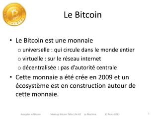Le Bitcoin
• Le Bitcoin est une monnaie
o universelle : qui circule dans le monde entier
o virtuelle : sur le réseau internet
o décentralisée : pas d’autorité centrale
• Cette monnaie a été crée en 2009 et un
écosystème est en construction autour de
cette monnaie.
1Accepter le Bitcoin Meetup Bitcoin Talks Lille #2 La Machine 13 Mars 2013
 