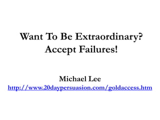 Want To Be Extraordinary?
Accept Failures!
Michael Lee
http://www.20daypersuasion.com/goldaccess.htm
 