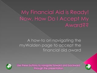 My Financial Aid is Ready!  Now, How Do I Accept My Award?? A how-to on navigating the myWalden page to accept the financial aid award Use these buttons to navigate forward and backward through the presentation 