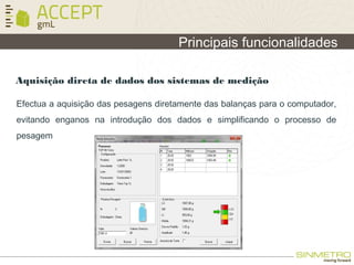 Principais funcionalidades
Aquisição direta de dados dos sistemas de medição
Efectua a aquisição das pesagens diretamente das balanças para o computador,
evitando enganos na introdução dos dados e simplificando o processo de
pesagem
 