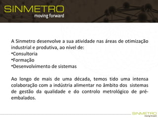 A Sinmetro desenvolve a sua atividade nas áreas de otimização
industrial e produtiva, ao nível de:
•Consultoria
•Formação
•Desenvolvimento de sistemas
Ao longo de mais de uma década, temos tido uma intensa
colaboração com a indústria alimentar no âmbito dos sistemas
de gestão da qualidade e do controlo metrológico de pré-
embalados.
 