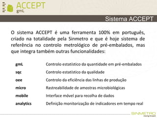 O sistema ACCEPT é uma ferramenta 100% em português,
criado na totalidade pela Sinmetro e que é hoje sistema de
referência no controlo metrológico de pré-embalados, mas
que integra também outras funcionalidades:
Sistema ACCEPT
gmL Controlo estatístico da quantidade em pré-embalados
sqc Controlo estatístico da qualidade
oee Controlo da eficiência das linhas de produção
micro Rastreabilidade de amostras microbiológicas
mobile Interface móvel para recolha de dados
analytics Definição monitorização de indicadores em tempo real
 