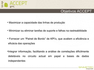 Objetivos ACCEPT
• Maximizar a capacidade das linhas de produção
• Minimizar ou eliminar tarefas de suporte e falhas na rastreabilidade
• Fornecer um “Painel de Bordo” de KPI’s, que avaliem a eficiência e
eficácia das operações
•Integrar informação, facilitando a análise de correlações dificilmente
detetáveis no circuito actual em papel e bases de dados
independentes
 