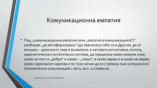 Комуникационна емпатия
• Под „комуникационна емпатия (или „емпатия в комуникацията“)“
разбирам „да метафоризираш“ (да пренесеш) себе си в Другия, да се
впишеш – доколкото това е възможно, в неговата когнитивна, етична,
идеологическа и естетическа система, да прецениш какво знае/не знае;
какво за него е „добро“ и какво – „лошо“; в какво вярва и в какво не вярва;
какво харесва/не харесва и по този начин да се стремиш към успешна или
положителна комуникация с него, вкл. и словесна.
Борислав Георгиев (НБУ) http://bogeo.net
 