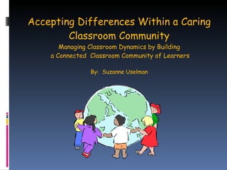 Accepting Differences Within a Caring Classroom Community Managing Classroom Dynamics by Building  a Connected  Classroom Community of Learners By:  Suzanne Uselman 
